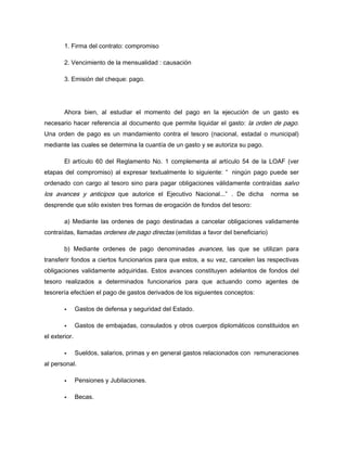 1. Firma del contrato: compromiso
2. Vencimiento de la mensualidad : causación
3. Emisión del cheque: pago.
Ahora bien, al estudiar el momento del pago en la ejecución de un gasto es
necesario hacer referencia al documento que permite liquidar el gasto: la orden de pago.
Una orden de pago es un mandamiento contra el tesoro (nacional, estadal o municipal)
mediante las cuales se determina la cuantía de un gasto y se autoriza su pago.
El artículo 60 del Reglamento No. 1 complementa al artículo 54 de la LOAF (ver
etapas del compromiso) al expresar textualmente lo siguiente: “ ningún pago puede ser
ordenado con cargo al tesoro sino para pagar obligaciones válidamente contraídas salvo
los avances y anticipos que autorice el Ejecutivo Nacional...” . De dicha norma se
desprende que sólo existen tres formas de erogación de fondos del tesoro:
a) Mediante las ordenes de pago destinadas a cancelar obligaciones validamente
contraídas, llamadas ordenes de pago directas (emitidas a favor del beneficiario)
b) Mediante ordenes de pago denominadas avances, las que se utilizan para
transferir fondos a ciertos funcionarios para que estos, a su vez, cancelen las respectivas
obligaciones validamente adquiridas. Estos avances constituyen adelantos de fondos del
tesoro realizados a determinados funcionarios para que actuando como agentes de
tesorería efectúen el pago de gastos derivados de los siguientes conceptos:
Gastos de defensa y seguridad del Estado.
Gastos de embajadas, consulados y otros cuerpos diplomáticos constituidos en
el exterior.
Sueldos, salarios, primas y en general gastos relacionados con remuneraciones
al personal.
Pensiones y Jubilaciones.
Becas.
 