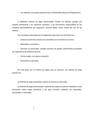 Los referidos a la partida asignaciones no distribuidas (artículo 63 Reglamento)
c) Mediante ordenes de pago denominadas Fondos de Anticipo, giradas con
carácter permanente y de reposición periódica, a los funcionarios responsables de las
unidades administradoras del organismo, quienes deben rendir cuenta del uso de los
mismos.
Los conceptos autorizados por el reglamento para hacer uso del fondo son:
Gastos de personal, excepto los cancelados con los fondos en avance.
Materiales y suministros.
Servicios no personales, excepto servicios de gestión administrativa prestados
por organismos de asistencia técnica.
Activos reales, con alguna excepción.
Donaciones a personas.
Por otra parte, por el número de pagos que se autorizan, las ordenes de pago
pueden ser:
a) Ordenes de pago especiales: cuando se autoriza un solo pago.
b) Ordenes de pago permanentes: mediante las cuales se ordenan mediante un solo
documento varios pagos periódicos y de igual momento pudiendo ser semanales,
quincenales o mensuales.
 