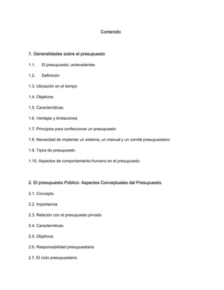Contenido
1. Generalidades sobre el presupuesto
1.1. El presupuesto: antecedentes
1.2. Definición
1.3. Ubicación en el tiempo
1.4. Objetivos
1.5. Características
1.6. Ventajas y limitaciones
1.7. Principios para confeccionar un presupuesto
1.8. Necesidad de implantar un sistema, un manual y un comité presupuestario
1.9. Tipos de presupuesto
1.10. Aspectos de comportamiento humano en el presupuesto
2. El presupuesto Público: Aspectos Conceptuales del Presupuesto.
2.1. Concepto
2.2. Importancia
2.3. Relación con el presupuesto privado
2.4. Características
2.5. Objetivos
2.6. Responsabilidad presupuestaria
2.7. El ciclo presupuestario.
 