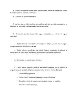 e) Emisión de informes de ejecución presupuestaria, donde se analicen las causas
de las desviaciones (externas o internas).
f) Adopción de medidas correctivas.
Ahora bien, con el objeto de tener una visión amplia del control presupuestario, se
presentan las principales clasificaciones que de él se originan.
1.- De acuerdo con la ubicación del órgano controlador con relación al órgano
controlado:
Control Externo: realizado sobre la ejecución del presupuesto por un órgano
independiente de la administración activa.
Control Interno: ejercido por los propios órganos encargados de ejecutar el
presupuesto, así como el que realice a los organismos que le estén subordinados.
2.- Oportunidad en que se realiza el control:
Control previo: efectuado antes de realizarse la operación, con la finalidad de
asegurarse que la ejecución del presupuesto se realice conforme a la ley. Ejemplos:
- La previsión de garantías.
- Cotizaciones o licitaciones para asegurar precios óptimos
- Sobre las ordenes de pago sin cancelar para verificar su legalidad.
- Emisión de orden de compra.
 
