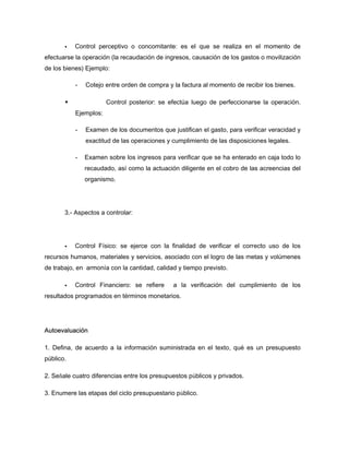 Control perceptivo o concomitante: es el que se realiza en el momento de
efectuarse la operación (la recaudación de ingresos, causación de los gastos o movilización
de los bienes) Ejemplo:
- Cotejo entre orden de compra y la factura al momento de recibir los bienes.
Control posterior: se efectúa luego de perfeccionarse la operación.
Ejemplos:
- Examen de los documentos que justifican el gasto, para verificar veracidad y
exactitud de las operaciones y cumplimiento de las disposiciones legales.
- Examen sobre los ingresos para verificar que se ha enterado en caja todo lo
recaudado, así como la actuación diligente en el cobro de las acreencias del
organismo.
3.- Aspectos a controlar:
Control Físico: se ejerce con la finalidad de verificar el correcto uso de los
recursos humanos, materiales y servicios, asociado con el logro de las metas y volúmenes
de trabajo, en armonía con la cantidad, calidad y tiempo previsto.
Control Financiero: se refiere a la verificación del cumplimiento de los
resultados programados en términos monetarios.
Autoevaluación
1. Defina, de acuerdo a la información suministrada en el texto, qué es un presupuesto
público.
2. Señale cuatro diferencias entre los presupuestos públicos y privados.
3. Enumere las etapas del ciclo presupuestario público.
 