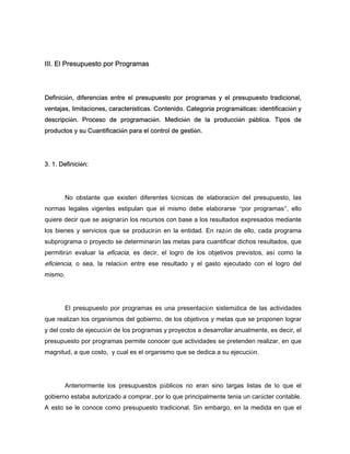 III. El Presupuesto por Programas
Definición, diferencias entre el presupuesto por programas y el presupuesto tradicional,
ventajas, limitaciones, características. Contenido. Categoría programáticas: identificación y
descripción. Proceso de programación. Medición de la producción pública. Tipos de
productos y su Cuantificación para el control de gestión.
3. 1. Definición:
No obstante que existen diferentes técnicas de elaboración del presupuesto, las
normas legales vigentes estipulan que el mismo debe elaborarse “por programas”, ello
quiere decir que se asignarán los recursos con base a los resultados expresados mediante
los bienes y servicios que se producirán en la entidad. En razón de ello, cada programa
subprograma o proyecto se determinarán las metas para cuantificar dichos resultados, que
permitirán evaluar la eficacia, es decir, el logro de los objetivos previstos, así como la
eficiencia, o sea, la relación entre ese resultado y el gasto ejecutado con el logro del
mismo.
El presupuesto por programas es una presentación sistemática de las actividades
que realizan los organismos del gobierno, de los objetivos y metas que se proponen lograr
y del costo de ejecución de los programas y proyectos a desarrollar anualmente, es decir, el
presupuesto por programas permite conocer que actividades se pretenden realizar, en que
magnitud, a que costo, y cual es el organismo que se dedica a su ejecución.
Anteriormente los presupuestos públicos no eran sino largas listas de lo que el
gobierno estaba autorizado a comprar, por lo que principalmente tenia un carácter contable.
A esto se le conoce como presupuesto tradicional. Sin embargo, en la medida en que el
 