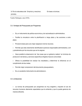 9. Por la naturaleza del
proceso.
Empírico y mecánico. En base a técnicas.
Fuente: Rodríguez, José (1973).
3.3. Ventajas del Presupuesto por Programas:
Es un instrumento de política económica y de racionalización administrativa.
Facilita la vinculación entre la planificación a largo plazo y las acciones a corto
plazo.
Provee la base para una mejor asignación de los recursos.
Permite que esta claramente identificada la persona responsable administrativa, civil
y penalmente por los recursos que se le asignan.
Hace posible la observación de “las cosas que un gobierno realiza” en términos de
producción de bienes y servicios específicos dirigidos hacia la comunidad.
Ofrece la posibilidad de evaluar los resultados y determinar la eficiencia en el
cumplimiento de las metas.
Permite mejor comprensión del documento presupuestario.
Es un excelente instrumento de administración.
3.4. Limitaciones
La técnica de presupuesto por programas es muy exigente y requiere el uso de
recursos humanos altamente capacitados que la entienda y que la pueda gerencia de
manera eficiente.
 