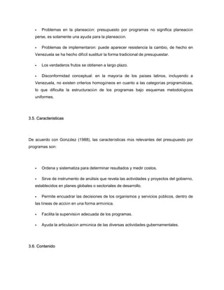 Problemas en la planeación: presupuesto por programas no significa planeación
perse, es solamente una ayuda para la planeación.
Problemas de implementaron: puede aparecer resistencia la cambio, de hecho en
Venezuela se ha hecho difícil sustituir la forma tradicional de presupuestar.
Los verdaderos frutos se obtienen a largo plazo.
Disconformidad conceptual: en la mayoría de los países latinos, incluyendo a
Venezuela, no existen criterios homogéneos en cuanto a las categorías programáticas,
lo que dificulta la estructuración de los programas bajo esquemas metodológicos
uniformes.
3.5. Características
De acuerdo con González (1988), las características más relevantes del presupuesto por
programas son:
Ordena y sistematiza para determinar resultados y medir costos.
Sirve de instrumento de análisis que revela las actividades y proyectos del gobierno,
establecidos en planes globales o sectoriales de desarrollo.
Permite encuadrar las decisiones de los organismos y servicios públicos, dentro de
las líneas de acción en una forma armónica.
Facilita la supervisión adecuada de los programas.
Ayuda la articulación armónica de las diversas actividades gubernamentales.
3.6. Contenido
 