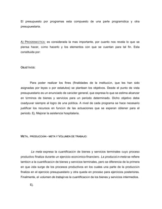 El presupuesto por programas esta compuesto de una parte programática y otra
presupuestaria.
A) PROGRAMÁTICA: es considerada la mas importante, por cuanto nos revela lo que se
piensa hacer, cómo hacerlo y los elementos con que se cuentan para tal fin. Esta
constituida por:
OBJETIVOS:
Para poder realizar los fines (finalidades de la institución, que les han sido
asignadas por leyes o por estatutos) se plantean los objetivos. Desde el punto de vista
presupuestario es un enunciado de carácter general, que expresa lo que se estima alcanzar
en términos de bienes y servicios para un periodo determinado. Dicho objetivo debe
coadyuvar siempre al logro de una política. A nivel de cada programa se hace necesario
justificar los recursos en función de las actuaciones que se esperan obtener para el
periodo. Ej. Mejorar la asistencia hospitalaria.
META, PRODUCCIÓN - META Y VOLUMEN DE TRABAJO:
La meta expresa la cuantificación de bienes y servicios terminales cuyo proceso
productivo finaliza durante un ejercicio económico-financiero. La producción-meta se refiere
también a la cuantificación de bienes y servicios terminales, pero se diferencia de la primera
en que ésta surge de los procesos productivos en los cuales una parte de la producción
finaliza en el ejercicio presupuestario y otra queda en proceso para ejercicios posteriores.
Finalmente, el volumen de trabajo es la cuantificación de los bienes y servicios intermedios.
Ej.
 