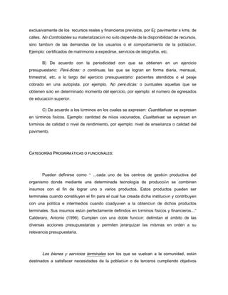 exclusivamente de los recursos reales y financieros previstos, por Ej: pavimentar x kms. de
calles. No Controlables su materialización no sólo depende de la disponibilidad de recursos,
sino también de las demandas de los usuarios o el comportamiento de la población.
Ejemplo: certificados de matrimonio a expedirse, servicios de telégrafos, etc.
B) De acuerdo con la periodicidad con que se obtienen en un ejercicio
presupuestario: Periódicas: o continuas, las que se logran en forma diaria, mensual,
trimestral, etc, a lo largo del ejercicio presupuestario: pacientes atendidos o el peaje
cobrado en una autopista, por ejemplo. No periódicas: o puntuales aquellas que se
obtienen sólo en determinado momento del ejercicio, por ejemplo: el número de egresados
de educación superior.
C) De acuerdo a los términos en los cuales se expresen: Cuantitativas: se expresan
en términos físicos. Ejemplo: cantidad de niños vacunados, Cualitativas: se expresan en
términos de calidad o nivel de rendimiento, por ejemplo: nivel de enseñanza o calidad del
pavimento.
CATEGORÍAS PROGRAMÁTICAS O FUNCIONALES:
Pueden definirse como “ ...cada uno de los centros de gestión productiva del
organismo donde mediante una determinada tecnología de producción se combinan
insumos con el fin de lograr uno o varios productos. Estos productos pueden ser
terminales cuando constituyen el fin para el cual fue creada dicha institución y contribuyen
con una política e intermedios cuando coadyuven a la obtención de dichos productos
terminales. Sus insumos están perfectamente definidos en términos físicos y financieros...”
Calderaro, Antonio (1996). Cumplen con una doble función: delimitan el ámbito de las
diversas acciones presupuestarias y permiten jerarquizar las mismas en orden a su
relevancia presupuestaria.
Los bienes y servicios terminales son los que se vuelcan a la comunidad, están
destinados a satisfacer necesidades de la población o de terceros cumpliendo objetivos
 