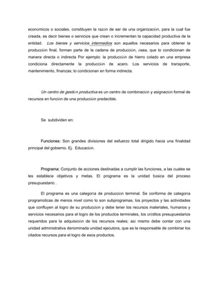 económicos o sociales, constituyen la razón de ser de una organización, para la cual fue
creada, es decir bienes o servicios que crean o incrementan la capacidad productiva de la
entidad. Los bienes y servicios intermedios son aquellos necesarios para obtener la
producción final, forman parte de la cadena de producción, ósea, que lo condicionan de
manera directa o indirecta Por ejemplo: la producción de hierro colado en una empresa
condiciona directamente la producción de acero. Los servicios de transporte,
mantenimiento, finanzas; lo condicionan en forma indirecta.
Un centro de gestión productiva es un centro de combinación y asignación formal de
recursos en función de una producción predecible.
Se subdividen en:
Funciones: Son grandes divisiones del esfuerzo total dirigido hacia una finalidad
principal del gobierno. Ej. Educación.
Programa: Conjunto de acciones destinadas a cumplir las funciones, a las cuales se
les establece objetivos y metas. El programa es la unidad básica del proceso
presupuestario .
El programa es una categoría de producción terminal. Se conforma de categoría
programáticas de menos nivel como lo son subprogramas, los proyectos y las actividades
que confluyen al logro de su producción y debe tener los recursos materiales, humanos y
servicios necesarios para el logro de los productos terminales, los créditos presupuestarios
requeridos para la adquisición de los recursos reales; así mismo debe contar con una
unidad administrativa denominada unidad ejecutora, que es la responsable de combinar los
citados recursos para el logro de esos productos.
 
