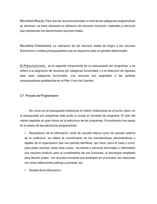 RECURSOS REALES: Para que las acciones previstas a nivel de las categorías programáticas
se alcancen, se hace necesario la utilización de recursos humanos, materiales y servicios
que representan los denominados recursos reales.
RECURSOS FINANCIEROS: La valoración de los recursos reales da origen a los recursos
financieros o créditos presupuestarios que se requerirán para un periodo determinado.
B) PRESUPUESTARIA: es el segundo componente de un presupuesto por programas, y se
refiere a la asignación de recursos por categorías funcionales y a la obtención de ingresos
para esas categorías funcionales. Los recursos son asignados a las partidas
presupuestarias establecidas en el Plan Único de Cuentas.
3.7. Proceso de Programación
Así como en el presupuesto tradicional el criterio institucional es el punto clave, en
el presupuesto por programas este punto lo ocupa el concepto de programa. El éxito del
mismo depende en gran forma de la estructura de los programas. Encontramos tres pasos
en el diseño de las estructuras programáticas:
Recopilación de la información, tanto de carácter interno como de carácter externo
de la institución: se refiere al conocimiento de las características administrativas y
legales de la organización que nos permita identificar, qué hace, quién lo hace y cómo,
para poder precisar, entre otras cosas, los bienes y servicios terminales e intermedios
que requiere producir para el cumplimiento de sus funciones, la tecnología empleada
para llevarlo acabo, los recursos humanos que participan en el proceso, las relaciones
con otras instituciones públicas y privadas, etc.
Análisis de la información.
 