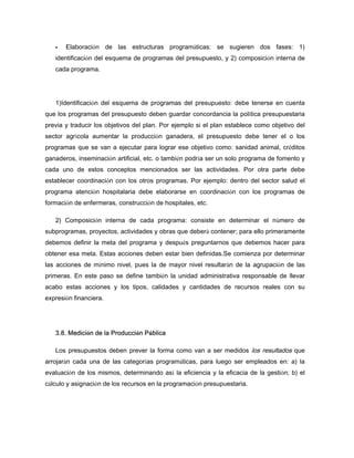 Elaboración de las estructuras programáticas: se sugieren dos fases: 1)
identificación del esquema de programas del presupuesto, y 2) composición interna de
cada programa.
1)Identificación del esquema de programas del presupuesto: debe tenerse en cuenta
que los programas del presupuesto deben guardar concordancia la política presupuestaria
previa y traducir los objetivos del plan. Por ejemplo si el plan establece como objetivo del
sector agrícola aumentar la producción ganadera, el presupuesto debe tener el o los
programas que se van a ejecutar para lograr ese objetivo como: sanidad animal, créditos
ganaderos, inseminación artificial, etc. o también podría ser un solo programa de fomento y
cada uno de estos conceptos mencionados ser las actividades. Por otra parte debe
establecer coordinación con los otros programas. Por ejemplo: dentro del sector salud el
programa atención hospitalaria debe elaborarse en coordinación con los programas de
formación de enfermeras, construcción de hospitales, etc.
2) Composición interna de cada programa: consiste en determinar el número de
subprogramas, proyectos, actividades y obras que deberá contener; para ello primeramente
debemos definir la meta del programa y después preguntarnos que debemos hacer para
obtener esa meta. Estas acciones deben estar bien definidas.Se comienza por determinar
las acciones de mínimo nivel, pues la de mayor nivel resultarán de la agrupación de las
primeras. En este paso se define también la unidad administrativa responsable de llevar
acabo estas acciones y los tipos, calidades y cantidades de recursos reales con su
expresión financiera.
3.8. Medición de la Producción Pública
Los presupuestos deben prever la forma como van a ser medidos los resultados que
arrojarán cada una de las categorías programáticas, para luego ser empleados en: a) la
evaluación de los mismos, determinando así la eficiencia y la eficacia de la gestión; b) el
cálculo y asignación de los recursos en la programación presupuestaria.
 