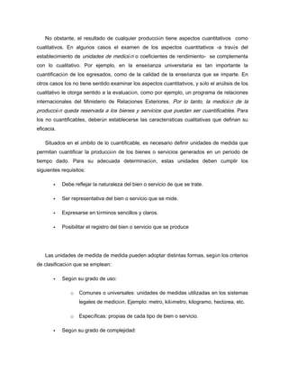 No obstante, el resultado de cualquier producción tiene aspectos cuantitativos como
cualitativos. En algunos casos el examen de los aspectos cuantitativos -a través del
establecimiento de unidades de medición o coeficientes de rendimiento- se complementa
con lo cualitativo. Por ejemplo, en la enseñanza universitaria es tan importante la
cuantificación de los egresados, como de la calidad de la enseñanza que se imparte. En
otros casos los no tiene sentido examinar los aspectos cuantitativos, y sólo el análisis de los
cualitativo le otorga sentido a la evaluación, como por ejemplo, un programa de relaciones
internacionales del Ministerio de Relaciones Exteriores. Por lo tanto, la medición de la
producción queda reservada a los bienes y servicios que puedan ser cuantificables. Para
los no cuantificables, deberán establecerse las características cualitativas que definan su
eficacia.
Situados en el ámbito de lo cuantificable, es necesario definir unidades de medida que
permitan cuantificar la producción de los bienes o servicios generados en un periodo de
tiempo dado. Para su adecuada determinación, estas unidades deben cumplir los
siguientes requisitos:
Debe reflejar la naturaleza del bien o servicio de que se trate.
Ser representativa del bien o servicio que se mide.
Expresarse en términos sencillos y claros.
Posibilitar el registro del bien o servicio que se produce
Las unidades de medida de medida pueden adoptar distintas formas, según los criterios
de clasificación que se emplean:
Según su grado de uso:
o Comunes o universales: unidades de medidas utilizadas en los sistemas
legales de medición. Ejemplo: metro, kilómetro, kilogramo, hectárea, etc.
o Específicas: propias de cada tipo de bien o servicio.
Según su grado de complejidad:
 
