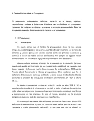 1. Generalidades sobre el Presupuesto
El presupuesto: antecedentes, definición, ubicación en el tiempo, objetivos,
características, ventajas y limitaciones. Principios para confeccionar un presupuesto.
Necesidad de implantar un sistema, un manual y un comité presupuestario. Tipos de
presupuesto. Aspectos de comportamiento humano en el presupuesto.
1. El Presupuesto:
1.1. Antecedentes
Se puede afirmar que el hombre ha presupuestado desde la mas remota
antigüedad, desde la época de las cavernas, cuando debía aprovisionarse por lo menos de
alimentos y vestidos para poder subsistir (cuando siente sus primeras necesidades y
comienza a buscar los medios con que satisfacerlas). Por ejemplo, los egipcios hacían
estimaciones de sus cosechas de trigo para así prevenirse de años de escasez.
Algunos autores sostienen el origen del presupuesto en la revolución francesa,
cuando este pueblo por intermedio de sus representantes estableció los impuestos que
debían pagarse y la forma de invertir dichos recursos. Sin embargo fue en 1820 cuando
Francia adoptó formalmente la técnica presupuestaria. Otros sostienen que fue el
parlamento Británico quien comienza a utilizarlo. Lo cierto es que debido al éxito obtenido
se difunde la aplicación del presupuesto en el sector gubernamental, en 1821 lo adopta
EE.UU.
La técnica presupuestaria continua en evolución y entre los años 1912 A 1925 y
especialmente después de la primera guerra mundial, el sector privado se dio cuenta que
podía utilizar ventajosamente el presupuesto para controlar gastos, adoptando esta técnica
y extendiéndose en las empresas de todo el mundo, sobretodo por la creciente
competencia que exige cada día organizaciones mas eficientes.
En nuestro país se crea en 1941 el Consejo Nacional de Presupuesto. Hasta 1962
se formula el presupuesto de ingresos por ramos de origen y el de gasto de acuerdo a su
naturaleza u objeto (presupuesto tradicional), ya que para este año se elaboró un
 