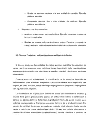 o Simple: se expresa mediante una sola unidad de medición. Ejemplo:
paciente atendido.
o Compuesta: combina dos o más unidades de medición. Ejemplo:
paciente atendido-día.
Según su forma de presentación:
o Absoluta: se expresa en valores absolutos. Ejemplo: número de pruebas de
laboratorio realizadas.
o Relativa: se expresa en forma de números índices. Ejemplos: porcentaje de
trabajo realizado, ración alimentaria distribuida / ración alimentaria producida.
3.9. Tipos de Productos y su Cuantificación para el Control de Gestión
Si bien es cierto que las unidades de medida permiten cuantificar la producción de
bienes y servicios generados en un periodo de tiempo determinado, dicha cuantificación va
a depender de la naturaleza de esos bienes y servicios, vale decir, si estos son terminales
o intermedios.
Como se mencionó anteriormente, la cuantificación de los productos terminales se
denomina meta (si se acaban en un ejercicio) o producción-meta (si están en proceso) y se
originan, en forma exclusiva, desde las categorías programáticas programas, subprogramas
y en algunos casos proyectos.
La cuantificación de la producción terminal es básica para establecer la eficiencia y
eficacia de la gestión presupuestaria pública, en tanto permite estimar la contribución al
logro de las políticas (a través de la meta), la producción intermedia que se requiere y por
ende los recursos reales y financieros necesarios (a través de la producción-meta). Por
ejemplo: La cantidad de alumnos egresados en cualquier nivel educativo (meta) permite
mediar la contribución que se efectúa al logro de la política en esta materia, mientras que la
cantidad de alumnos matriculados (producción-meta) permite cuantificar la cantidad de
 