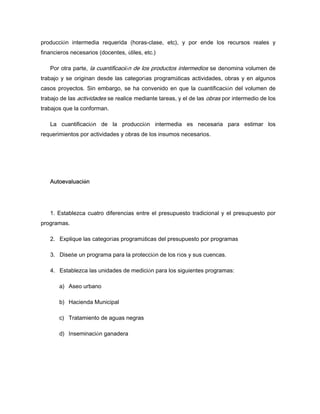 producción intermedia requerida (horas-clase, etc), y por ende los recursos reales y
financieros necesarios (docentes, útiles, etc.)
Por otra parte, la cuantificación de los productos intermedios se denomina volumen de
trabajo y se originan desde las categorías programáticas actividades, obras y en algunos
casos proyectos. Sin embargo, se ha convenido en que la cuantificación del volumen de
trabajo de las actividades se realice mediante tareas, y el de las obras por intermedio de los
trabajos que la conforman.
La cuantificación de la producción intermedia es necesaria para estimar los
requerimientos por actividades y obras de los insumos necesarios.
Autoevaluación
1. Establezca cuatro diferencias entre el presupuesto tradicional y el presupuesto por
programas.
2. Explique las categorías programáticas del presupuesto por programas
3. Diseñe un programa para la protección de los ríos y sus cuencas.
4. Establezca las unidades de medición para los siguientes programas:
a) Aseo urbano
b) Hacienda Municipal
c) Tratamiento de aguas negras
d) Inseminación ganadera
 