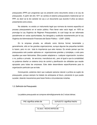 presupuesto (PPP) por programas que se presentó como documento anexo a la Ley de
presupuesto. A partir del año 1971 se cambia el sistema presupuestario tradicional por el
PPP, es decir se le dio carácter de Ley a un documento que durante 9 años se estuvo
presentando como anexo.
No obstante, no existía un instrumento legal que normara de manera especifica el
proceso presupuestario en el sector público. Para llenar este vacío legal, en 1976 se
promulga la Ley Orgánica de Régimen Presupuestario, la cual luego de ser reformada
parcialmente en varias oportunidades, fue derogada y sustituida recientemente por la Ley
Orgánica de Administración Financiera del Sector Público – LOAF- (2000).
En la empresa privada, es utilizado como técnica formal, lamentable y
generalmente, sólo en las grandes organizaciones, aunque algunas las pequeñas también
lo hacen, pero no con toda la importancia que este merece. Es errado pensar que los
presupuestos solo pueden aplicarse en organizaciones grandes y complejas, o solo para
aquellas que sean fabricantes. Ellos pueden adaptarse a cualquier organización, lucrativa
o no, publica o privada, de servicios, manufactura etc., pero al igual a que la contabilidad
no podemos diseñar un sistema único de control y planificación de utilidades que resulte
apropiado para todas las empresas. Este debe desarrollarse específicamente para la
organización particular que se trate.
Concluyendo, podemos decir que cualquier persona natural o jurídica es sujeto de
presupuesto, porque siempre ha tratado de anticiparse al futuro, previendo lo que pueda
suceder, ideando mecanismos para hacer frente a circunstancias inciertas.
1.2. Definición de Presupuesto:
La palabra presupuesto se compone etimológicamente de 2 raíces latinas:
PRE: significa antes de SUPUESTO: significa hecho
Es decir, HECHO ANTES DE
 
