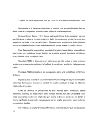 Y deriva del verbo presuponer: dar por conocido o en forma anticipada una cosa.
Una revisión a la literatura existente en la materia, nos permite identificar diversas
definiciones de presupuesto, entre las cuales podemos citar las siguientes:
De acuerdo con Sabino (1991) Es una estimación formal de los ingresos y egresos
que habrán de producirse durante un periodo dado, frecuentemente un año, tanto para un
negocio en particular como para el gobierno. El presupuesto se diferencia de los balances
en que no refleja las transacciones realizadas sino las que se supone ocurrirán a futuro.
Para Cabezas el presupuesto es un estado financiero y/o cuantitativo preparado con
anterioridad a un periodo de tiempo definido, de la política a seguir durante tal periodo con
el propósito de lograr un objetivo dado.
González (1988), lo define como un sistema que permite evaluar o medir en dinero
un plan o un programa de acción con la finalidad de cumplir con un objetivo y alcanzar unas
metas.
Paniagua (1996) conceptúa a los presupuestos como una contabilidad en términos
de futuro.
El presupuesto es también un sistema de información integrado de por lo menos tres
elementos: formulación, ejecución y control, los cuales conllevan al logro de objetivos
establecidos en un plan.
Como se observa, el presupuesto ha sido definido como estimación, estado
financiero, sistema y por otros autores como método, técnica, plan, etc. En realidad, todas
estas acepciones pueden ser empleadas por cuanto si bien es cierto que no tienen el
mismo significado, la expresión presupuestaria es tan amplia que podría estar contenida
en cualquiera de ellas.
Sin embargo, al adaptar diversas definiciones, podemos resumir que el presupuesto
es:
 