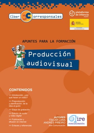 A PUNTES PA RA LA FORMA CIÓN
Producción
audiovisual
AUTORES
TÍSCAR LARA
ANDRÉS PIÑEIRO
Aire Comunicación
>> Introducción. ¿por
qué hacer un vídeo?
>> Preproducción
y planificación. de la
idea al guión
>> Etapa de grabación
>> Edición de audio
y vídeo digital
>> Publicación y
difusión en internet
>> Enlaces y referencias
CONTENIDOS
 