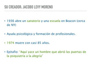 SU CREADOR: JACOBO LEVY MORENO
• 1936 abre un sanatorio y una escuela en Beacon (cerca
de NY)
• Ayuda psicológica y formación de profesionales.
• 1974 muere con casi 85 años.
• Epitafio: “Aquí yace un hombre que abrió las puertas de
la psiquiatría a la alegría”
 