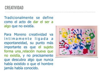 CREATIVIDAD
Tradicionalmente se define
como el acto de dar el ser a
algo que no existía.
Para Moreno creatividad va
í n t i m a m e n t e l i g a d a a
espontaneidad, su punto más
importante es que el sujeto
forma una relación nueva que
no existía, y no precisamente
que descubra algo que nunca
había existido o que el hombre
jamás había conocido.
 