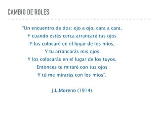 CAMBIO DE ROLES
“Un encuentro de dos: ojo a ojo, cara a cara,
Y cuando estés cerca arrancaré tus ojos
Y los colocaré en el lugar de los míos,
Y tu arrancarás mis ojos
Y los colocarás en el lugar de los tuyos,
Entonces te miraré con tus ojos
Y tú me mirarás con los míos”.
J.L.Moreno (1914)
 