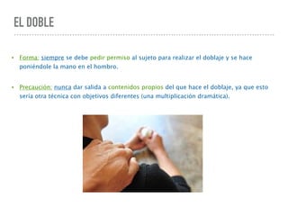 EL DOBLE
• Forma: siempre se debe pedir permiso al sujeto para realizar el doblaje y se hace
poniéndole la mano en el hombro.
• Precaución: nunca dar salida a contenidos propios del que hace el doblaje, ya que esto
sería otra técnica con objetivos diferentes (una multiplicación dramática).
 