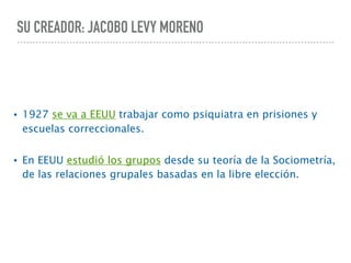 SU CREADOR: JACOBO LEVY MORENO
• 1927 se va a EEUU trabajar como psiquiatra en prisiones y
escuelas correccionales.
• En EEUU estudió los grupos desde su teoría de la Sociometría,
de las relaciones grupales basadas en la libre elección.
 