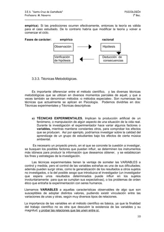 I.E.S. “Santa Cruz de Castañeda”                                          PSICOLOGÍA
Profesora: M. Navarro                                                          1º Bac.
_____________________________________

empírica). Si las predicciones ocurren efectivamente, entonces la teoría es válida
para el caso estudiado. De lo contrario habría que modificar la teoría y volver a
comenzar el ciclo.

Fases de carácter:        empírico                        racional

                      Observación                         Hipótesis


                      Verificación                        Deducción de
                      de hipótesis                        consecuencias




     3.3.3. Técnicas Metodológicas.


     Es importante diferenciar entre el método científico, y las diversas técnicas
metodológicas que se utilizan en diversos momentos parciales de aquél, y que a
veces también se denominan métodos -o métodos especiales-. Son numerosas las
técnicas que actualmente se aplican en Psicología. Podemos dividirlas en dos:
Técnicas experimentales y Técnicas descriptivas



     a) TÉCNICAS EXPERIMENTALES. Implican la producción artificial de un
         fenómeno, o manipulación de algún aspecto de una situación de la vida real.
         Durante la investigación el experimentador hace variar algunos factores o
         variables, mientras mantiene constantes otros, para comprobar los efectos
         que se producen. Así por ejemplo, podríamos investigar sobre la calidad del
         aprendizaje de un grupo de estudiantes bajo los efectos de cierta música
         ambiental.

       Es necesario un proyecto previo, en el que se concrete la cuestión a investigar,
se busquen los posibles factores que puedan influir, se determinen los instrumentos
más idóneos para producir la información que deseamos obtener, y se establezcan
los fines y estrategias de la investigación.

      Las técnicas experimentales tienen la ventaja de someter las VARIABLES a
control y medida, pero el control de las variables extrañas es una de sus dificultades;
además pueden surgir otras, como la generalización de los resultados a otros sujetos
no investigados, o la del posible sesgo que introduzca el investigador (un investigador
que espera unos resultados determinados puede influir en los sujetos
involuntariamente para que se cumplan sus expectativas), o los problemas de orden
ético que entraña la experimentación con seres humanos.

Llamamos VARIABLES a aquellas características observables de algo que son
susceptibles de adoptar distintos valores, pudiendo existir vinculación entre las
variaciones de unas y otras, según muy diversos tipos de relaciones.

La importancia de las variables en el método científico es básica, ya que la finalidad
del trabajo científico no es otra que descubrir la existencia de las variables y su
magnitud, y probar las relaciones que las unen entre sí.

                                                                                    10
 