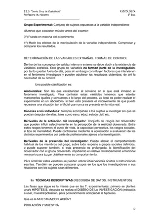 I.E.S. “Santa Cruz de Castañeda”                                          PSICOLOGÍA
Profesora: M. Navarro                                                          1º Bac.
_____________________________________

Grupo Experimental: Conjunto de sujetos expuestos a la variable independiente

Alumnos que escuchan música antes del examen

3º) Puesta en marcha del experimento

4º) Medir los efectos de la manipulación de la variable independiente. Comprobar y
comparar los resultados.



DETERMINACIÓN DE LAS VARIABLES EXTRAÑAS. FORMAS DE CONTROL

Dentro de los conceptos de validez interna y externa se debe aludir a la existencia de
variables extrañas. Este grupo de variables no forman parte de la investigación,
por tanto quedan fuera de ella, pero sin embargo constituyen factores que intervienen
en el fenómeno investigado y pueden adulterar los resultados obtenidos; de ahí la
necesidad de su control.

        Una posible clasificación es:

Ambientales: Son las que caracterizan el contexto en el que está inmerso el
fenómeno investigado. Para controlar estas variables tenemos que intentar
mantenerlas iguales y constantes a lo largo del proceso. Lo ideal es poder realizar el
experimento en un laboratorio, si bien esto presenta el inconveniente de que puede
recrearse una situación tan artificial que nunca se presente en la vida real.

Conexas a los individuos: Siempre acompañan a los sujetos a investigar sin que se
puedan despojar de ellas, tales como sexo, edad, estado civil, etc.

Derivadas de la actuación del investigador: Conjunto de rasgos del observador
que pueden influir selectivamente en la percepción de la realidad observada. Entre
estos rasgos tenemos el punto de vista, la capacidad perceptiva, los rasgos sociales,
el tipo de mentalidad. Puede controlarse mediante la apreciación o evaluación de los
distintos experimentos por parte de profesionales ajenos a la investigación.

Derivadas de la presencia del investigador: Puede alterar el comportamiento
habitual de los miembros del grupo, sobre todo respecto a grupos sociales definidos,
o puede suponer también, si esta presencia es prolongada, la identificación del
observador con el grupo observado, impidiendo el relativo distanciamiento emocional
necesario para juzgar objetivamente su comportamiento.

Para controlar estas variables se pueden utilizar observadores ocultos o instrucciones
escritas. También se pueden comparar grupos en los que los investigadores y sus
relaciones con los sujetos sean diferentes.



     b) TÉCNICAS DESCRIPTIVAS (RECOGIDA DE DATOS. INSTRUMENTOS)
Las fases que sigue es la misma que en las T. experimentales; primero se plantea
una/s HIPÓTESIS, después se realiza el DISEÑO DE LA INVESTIGACIÓN (método/s
a usar, muestra/población, para posteriormente comprobar la hipótesis.

Qué es la MUESTRA/POBLACIÓN?

POBLACIÓN Y MUESTRA
                                                                                   12
 