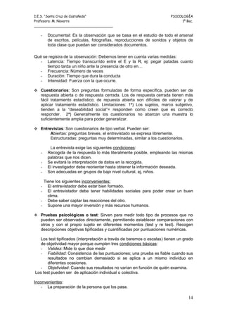 I.E.S. “Santa Cruz de Castañeda”                                         PSICOLOGÍA
Profesora: M. Navarro                                                         1º Bac.
_____________________________________

   -   Documental: Es la observación que se basa en el estudio de todo el arsenal
       de escritos, películas, fotografías, reproducciones de sonidos y objetos de
       toda clase que puedan ser considerados documentos.

Qué se registra de la observación: Debemos tener en cuenta varias medidas:
   - Latencia: Tiempo transcurrido entre el E y la R, ej: pegar patadas cuanto
      tiempo tarda un niño ante la presencia de otro en…
   - Frecuencia: Número de veces
   - Duración: Tiempo que dura la conducta
   - Intensidad: Fuerza con la que ocurre.

 Cuestionarios: Son preguntas formuladas de forma específica, pueden ser de
   respuesta abierta o de respuesta cerrada. Los de respuesta cerrada tienen más
   fácil tratamiento estadístico; de repuesta abierta son difíciles de valorar y de
   aplicar tratamiento estadístico. Limitaciones: 1ª) Los sujetos, marco subjetivo,
   tienden a la “deseabilidad social”= responden como creen que es correcto
   responder. 2ª) Generalmente los cuestionarios no abarcan una muestra lo
   suficientemente amplia para poder generalizar.

 Entrevistas: Son cuestionarios de tipo verbal. Pueden ser:
        Abiertas: preguntas breves, el entrevistado se expresa libremente.
        Estructuradas: preguntas muy determinadas, similar a los cuestionarios.

        La entrevista exige las siguientes condiciones:
   -   Recogida de la respuesta lo más literalmente posible, empleando las mismas
       palabras que nos dicen.
   -   Se evitará la interpretación de datos en la recogida.
   -   El investigador debe reorientar hasta obtener la información deseada.
   -   Son adecuadas en grupos de bajo nivel cultural, ej, niños.

    Tiene los siguientes inconvenientes:
   -  El entrevistador debe estar bien formado.
   -  El entrevistador debe tener habilidades sociales para poder crear un buen
      clima.
   - Debe saber captar las reacciones del otro.
   - Supone una mayor inversión y más recursos humanos.

 Pruebas psicológicas o test: Sirven para medir todo tipo de procesos que no
   pueden ser observados directamente, permitiendo establecer comparaciones con
   otros y con el propio sujeto en diferentes momentos (test y re test). Recogen
   descripciones objetivas tipificadas y cuantificadas por puntuaciones numéricas.

   Los test tipificados (interpretación a través de baremos o escalas) tienen un grado
   de objetividad mayor porque cumplen tres condiciones básicas:
   - Validez: Mide lo que dice medir
   - Fiabilidad: Consistencia de las puntuaciones; una prueba es fiable cuando sus
       resultados no cambian demasiado si se aplica a un mismo individuo en
       diferentes ocasiones.
   - Objetividad: Cuando sus resultados no varían en función de quién examina.
Los test pueden ser de aplicación individual o colectiva.

Inconvenientes:
    - La preparación de la persona que los pasa.

                                                                                   14
 