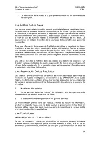I.E.S. “Santa Cruz de Castañeda”                                             PSICOLOGÍA
Profesora: M. Navarro                                                             1º Bac.
_____________________________________

     -   La adecuación de la prueba a lo que queremos medir o a las características
         de los sujetos.



3.3.4. Análisis    De Los Datos
Una vez que tenemos la información, es decir terminada la fase de recogida de datos,
debemos realizar una serie de tareas para analizarlos. En primer lugar procederemos
a codificarlos, o lo que es lo mismo, a asignarles códigos que faciliten el trabajar
estadísticamente con ellos (Psicometría). Estos códigos pueden ser números o letras,
si bien el uso de números facilita el tratamiento informático de los datos. La
asignación de los códigos dependerá de la naturaleza de las variables que queremos
representar.

Toda esta información debe servir a la finalidad de simplificar el manejo de los datos,
posibilitarlo a nivel informático y controlarlo a nivel interpretativo. Esto va a implicar
que debemos conocer perfectamente lo que significa cada código, a qué variable
pertenece cada etiqueta y, en definitiva, se está requiriendo una planificación para la
tarea de la codificación. Tras todo este proceso llegamos a lo que se denomina matriz
de datos.

Una vez que tenemos la matriz de datos se procede a su tratamiento estadístico. En
él caben varias posibilidades, las cuales dependerán del tipo de diseño elegido, del
número de la muestra, etc. En el mercado existen varios paquetes informáticos para
el tratamiento estadístico de los datos.

3.3.5. Presentación De Los Resultados

Una vez que - previa aplicación de las técnicas de análisis estadístico- obtenemos los
resultados de nuestra investigación, procederemos a su EXPOSICIÓN. Esto puede
hacerse mediante representación gráfica (por ejemplo sectoriales, curvas, diagramas
de barras) o representación numérica. Esta exposición debe atenerse a una serie de
principios:

1.       No debe ser interpretativa

2.     No se exponen todas las "salidas" del ordenador, sólo las que sean más
representativas del estudio; entre ellas las tablas.

3.       Sí es recomendable la exposición de los gráficos de datos.

La representación gráfica tiene por objetivo, además de resumir la información,
producir un impacto visual, pero no debe sustituir la presentación de los datos en
forma de tablas, ya que éste es un modo más serio de resumirlos a la vez que facilita
una interpretación objetiva y cuidadosa.

3.3.6.Conclusiones
INTERPRETACIÓN DE LOS RESULTADOS

Se trata de "dar sentido", ofrecer una explicación a los resultados, teniendo en cuenta
el marco teórico y los objetivos fijados. En este apartado el autor, a la luz de su
experiencia y conocimientos, interpreta los hallazgos y los compara con los datos de


                                                                                       15
 
