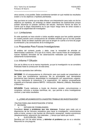 I.E.S. “Santa Cruz de Castañeda”                                         PSICOLOGÍA
Profesora: M. Navarro                                                         1º Bac.
_____________________________________

otros autores, si es posible. Debe considerarse también en qué medida los resultados
avalan o no los objetivos o hipótesis planteadas.

Hay que tener en cuenta que se debe ofrecer una interpretación para cada uno de los
objetivos y/o hipótesis, sin embargo no deben extenderse las explicaciones porque
pueden desvirtuar el carácter científico del estudio. Asimismo hemos de tener en
cuenta que la etapa interpretativa es la que mayor riesgo tiene de verse viciada a
causa de la subjetividad del investigador.

3.3.7.   Limitaciones
En este apartado se hace alusión a todos aquellos sesgos que han podido aparecer
en nuestro estudio como consecuencia de variables extrañas que no ha sido posible
controlar. Éstas se deben explicitar para que se tengan en cuenta a la hora de juzgar
la orientación y las conclusiones de la investigación.

3.3.8. Propuestas    Para Futuras Investigaciones
El análisis del contexto puede, y debe, crear la necesidad de ahondar en
determinadas cuestiones. O lo que es lo mismo, abrir nuevas líneas de investigación,
nuevas hipótesis derivadas de las observaciones realizadas que hayan quedado
sólidamente fundamentadas.

3.3.9. Informe   Y Difusión
Con ser la última no es la menos importante, ya que la investigación no se considera
finalizada hasta la consecución de esta tarea.

Tiene dos apartados bien definidos:

INFORME: En él empaquetamos la información para que pueda ser presentada en
los foros que consideremos oportunos. No es aconsejable usar demasiados
tecnicismos pero tampoco desprestigiar la investigación con exposiciones vulgares.
Es muy importante la coherencia y la organización. Un sistema universalmente
aceptado es el llamado sistema IMRYD - Introducción, Material y Método, Resultados
y Discusión- .

DIFUSIÓN: Puede realizarse a través de diversos canales: comunicaciones a
congresos, artículos a revistas científicas, etc., que permite a otros investigadores
conocer y usar estos resultados



   4. ¿CÓMO APLICAMOS ESTO A NUESTRO TRABAJO DE INVESTIGACIÓN?

 PAUTAS PARA UNA INVESTIGACIÓN: ETAPAS
1º. DECISIÓN:
     •      ESTUDIO DE POSIBILIDADES.
Considerar temas y problemas que nos interesen. Evaluar para cada uno si
disponemos de los recursos necesarios para hacer la investigación: conocimientos
sobre el tema, acceso a las fuentes de información necesarias, medios económicos
(desplazamientos, adquisición de materiales...), tiempo que habrá que invertir...
     •      ELECCIÓN DEL TEMA.
Decidirse por uno de estos temas, y delimitar el problema que se va a estudiar.
Resumirlo en una pregunta.
                                                                                  16
 