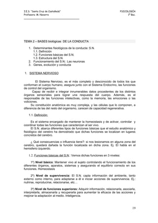 I.E.S. “Santa Cruz de Castañeda”                                          PSICOLOGÍA
Profesora: M. Navarro                                                          1º Bac.
_____________________________________




TEMA 2 – BASES biológicas DE LA CONDUCTA

   1. Determinantes fisiológicos de la conducta: S.N.
      1.1. Definición
      1.2. Funciones básicas del S.N.
      1.3. Estructura del S.N.
   2. Funcionamiento del S.N.: Las neuronas
   3. Genes, evolución y conducta

1. SISTEMA NERVIOSO

         El Sistema Nervioso, es el más completo y desconocido de todos los que
conforman el cuerpo humano, asegura junto con el Sistema Endocrino, las funciones
de control del organismo.
       Capaz de recibir e integrar innumerables datos procedentes de los distintos
órganos sensoriales para lograr una respuesta del cuerpo. Además, es el
responsable de las funciones intelectivas, como la memoria, las emociones o las
voliciones.
      Su constitución anatómica es muy compleja, y las células que lo componen, a
diferencia de las del resto del organismo, carecen de capacidad regenerativa.

   1.1. Definición:

       Es el sistema encargado de mantener la homeostasis y de activar, controlar y
coordinar todas las funciones que caracterizan al ser vivo.
       El S.N. abarca diferentes tipos de funciones básicas que el estudio anatómico y
fisiológico del cerebro ha demostrado que dichas funciones se localizan en lugares
concretos del cerebro.

     ¿ Qué consecuencias o influencia tiene?: si nos lesionamos en alguna zona del
cerebro, quedará dañada la función localizada en dicha zona. Ej. El habla en el
hemisferio izquierdo.

   1.2. Funciones básicas del S.N.: Vemos dichas funciones en 3 niveles:

      1º) Nivel básico: Mantener vivo al sujeto controlando el funcionamiento de los
diferentes órganos, aparatos, sistemas y asegurando el equilibrio correcto en sus
funciones. Homeostasis

      2º) Nivel de supervivencia: El S.N. capta información del ambiente, tanto
externo como interno, para adaptarse a él e iniciar acciones de supervivencia. Ej.:
nutrirse, reproducirse, relacionarse, etc…

      3º) Nivel de funciones superiores: Adquirir información, relacionarla, asociarla,
interpretarla, almacenarla y recuperarla para aumentar la eficacia de las acciones y
mejorar la adaptación al medio. Inteligencia.



                                                                                    19
 