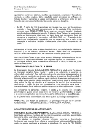 I.E.S. “Santa Cruz de Castañeda”                                            PSICOLOGÍA
Profesora: M. Navarro                                                            1º Bac.
_____________________________________

aparecieron numerosos escritos, revistas especializadas, congresos y laboratorios
dedicados a estos estudios. Como resultado surgen diversidad de enfoques de
trabajo, teorías y opiniones, a veces contradictorios y enfrentados entre sí, pero
fecundos para consolidar la identidad de nuestra aún joven disciplina.


-   S. XX : A partir de 1960 la psicología se interesa muy poco por los procesos
    mentales y hace hincapié exclusivamente en la conducta. Este movimiento,
    conocido como CONDUCTISMO, fue en un primer momento liderado y divulgado
    por el psicólogo estadounidense John B. Watson. Para Watson, la conciencia no
    podía ser directamente observada, por tanto tenía que permanecer fuera del
    campo de la investigación psicológica. La PSICOLOGÍA es: “ El estudio de las
    reacciones objetivamente observables que un organismo lleva a cabo como
    respuesta a estímulos, también objetivamente observables, provenientes de
    medio” .


Actualmente, el debate sobre el objeto de estudio de la psicología (mente, conciencia,
conducta…) no ha quedado totalmente resuelto, según sean los presupuestos
teóricos de las diferentes escuelas, se insiste más en unos que en otros.

Hay una DEFINICIÓN en la que existe acuerdo: Psicología es la ciencia que estudia
la conducta y los procesos mentales que subyacen bajo ella y la condicionan.
La psicología, además, tiene una estrecha relación con la salud y la medicina, como
vemos a continuación:
DEFINICIÓN DE PSICOLOGÍA DE LA SALUD.

La Organización Mundial de la Salud (OMS, 1964) define la salud como: "un estado
de bienestar completo físico, mental y social y no solamente la ausencia de
enfermedad o dolencia". Esta definición subraya la naturaleza biopsicosocial de la
salud y pone de manifiesto que la salud es más que la ausencia de enfermedad. El
bienestar y la prevención son parte de nuestro sistema de valores y continuamente se
nos invita a evitar aquellos hábitos que afecten negativamente sobre la salud como la
dieta pobre, la falta de ejercicio y el consumo de alcohol. Los pensamientos,
sentimientos y estilo de vida son considerados como requisitos para lograr y
mantener la salud física, es lo que podríamos denominar integración mente y cuerpo.

Las emociones, la conciencia corporal, el estrés y la angustia son conceptos
psicobiológicos que se aplican a casi todos los trastornos y enfermedades. El estudio
y la comprensión global de los mismos forma parte del terreno de la psicobiología.
La 3ª y última vía de aproximación para definir qué es la psicología es la operativa:

OPERATIVA: Qué hacen los psicólogos: Los psicólogos trabajan en dos ámbitos
fundamentales ----- PSICOLOGÍA BÁSICA y PSICOLOGIA APLICADA.


2. CAMPOS O ÁMBITOS DE LA PSICOLOGÍA:

PSICOLOGÍA BÁSICA O EXPERIMENTAL: Explica el QUÉ, CÓMO y POR QUÉ de
la conducta y procesos mentales, por ejemplo: mecanismos neuronales que controlan
la memoria, cómo se produce el aprendizaje, etc...
     Su objetivo es investigar, observar principios comunes a determinados
fenómenos para enunciar leyes y llegar a conocimientos básicos psicológicos sin los
cuales no puede explicarse y aplicarse la psicología. En suma, la PSI. BÁSICA
                                                                                        3
 