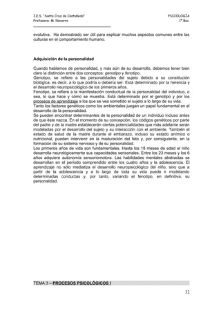 I.E.S. “Santa Cruz de Castañeda”                                          PSICOLOGÍA
Profesora: M. Navarro                                                          1º Bac.
_____________________________________

evolutiva. Ha demostrado ser útil para explicar muchos aspectos comunes entre las
culturas en el comportamiento humano.



Adquisición de la personalidad

Cuando hablamos de personalidad, y más aún de su desarrollo, debemos tener bien
claro la distinción entre dos conceptos: genotipo y fenotipo.
Genotipo, se refiere a las personalidades del sujeto debido a su constitución
biológica, es decir, a lo que podría o debería ser. Está determinado por la herencia y
el desarrollo neuropsicológico de los primeros años.
Fenotipo, se refiere a la manifestación conductual de la personalidad del individuo, o
sea, lo que hace y cómo se muestra. Está determinado por el genotipo y por los
procesos de aprendizaje a los que se vea sometido el sujeto a lo largo de su vida.
Tanto los factores genéticos como los ambientales juegan un papel fundamental en el
desarrollo de la personalidad.
Se pueden encontrar determinantes de la personalidad de un individuo incluso antes
de que éste nazca. En el momento de su concepción, los códigos genéticos por parte
del padre y de la madre establecerán ciertas potencialidades que más adelante serán
modeladas por el desarrollo del sujeto y su interacción con el ambiente. También el
estado de salud de la madre durante el embarazo, incluso su estado anímico o
nutricional, pueden intervenir en la maduración del feto y, por consiguiente, en la
formación de su sistema nervioso y de su personalidad.
Los primeros años de vida son fundamentales. Hasta los 18 meses de edad el niño
desarrolla neurológicamente sus capacidades sensoriales. Entre los 23 meses y los 6
años adquiere autonomía sensoriomotora. Las habilidades mentales abstractas se
desarrollan en el período comprendido entre los cuatro años y la adolescencia. El
aprendizaje no sólo mediatiza el desarrollo neuropsicológico del niño, sino que a
partir de la adolescencia y a lo largo de toda su vida puede ir modelando
determinadas conductas y, por tanto, variando el fenotipo, en definitiva, su
personalidad.




TEMA 3 – PROCESOS PSICOLÓGICOS I

                                                                                   32
 