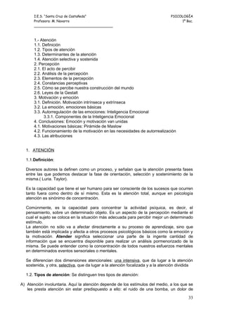 I.E.S. “Santa Cruz de Castañeda”                                          PSICOLOGÍA
       Profesora: M. Navarro                                                          1º Bac.
       _____________________________________



       1.- Atención
       1.1. Definición
       1.2. Tipos de atención
       1.3. Determinantes de la atención
       1.4. Atención selectiva y sostenida
       2. Percepción
       2.1. El acto de percibir
       2.2. Análisis de la percepción
       2.3. Elementos de la percepción
       2.4. Constancias perceptivas
       2.5. Cómo se percibe nuestra construcción del mundo
       2.6. Leyes de la Gestalt
       3. Motivación y emoción
       3.1. Definición. Motivación intrínseca y extrínseca
       3.2. La emoción, emociones básicas
       3.3. Autorregulación de las emociones: Inteligencia Emocional
             3.3.1. Componentes de la Inteligencia Emocional
       4. Conclusiones: Emoción y motivación van unidas
       4.1. Motivaciones básicas: Pirámide de Maslow
       4.2. Funcionamiento de la motivación en las necesidades de autorrealización
       4.3. Las atribuciones


  1. ATENCIÓN

  1.1.Definición:

  Diversos autores la definen como un proceso, y señalan que la atención presenta fases
  entre las que podemos destacar la fase de orientación, selección y sostenimiento de la
  misma.( Luria. Taylor).

  Es la capacidad que tiene el ser humano para ser consciente de los sucesos que ocurren
  tanto fuera como dentro de sí mismo. Esta es la atención total, aunque en psicología
  atención es sinónimo de concentración.

  Comúnmente, es la capacidad para concentrar la actividad psíquica, es decir, el
  pensamiento, sobre un determinado objeto. Es un aspecto de la percepción mediante el
  cual el sujeto se coloca en la situación más adecuada para percibir mejor un determinado
  estímulo.
  La atención no sólo va a afectar directamente a su proceso de aprendizaje, sino que
  también está implicada y afecta a otros procesos psicológicos básicos como la emoción y
  la motivación. Atender significa seleccionar una parte de la ingente cantidad de
  información que se encuentra disponible para realizar un análisis pormenorizado de la
  misma. Se puede entender como la concentración de todos nuestros esfuerzos mentales
  en determinados eventos sensoriales o mentales.

  Se diferencian dos dimensiones atencionales: una intensiva, que da lugar a la atención
  sostenida, y otra, selectiva, que da lugar a la atención focalizada y a la atención dividida

  1.2. Tipos de atención: Se distinguen tres tipos de atención:

A) Atención involuntaria. Aquí la atención depende de los estímulos del medio, a los que se
   les presta atención sin estar predispuesto a ello: el ruido de una bomba, un dolor de

                                                                                           33
 