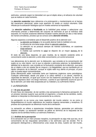 I.E.S. “Santa Cruz de Castañeda”                                           PSICOLOGÍA
    Profesora: M. Navarro                                                           1º Bac.
    _____________________________________

estímulos, variando según la intensidad con que el objeto atrae y el esfuerzo de voluntad
que se realiza en cada momento.

La atención sostenida hace referencia a la prolongación y mantenimiento en el tiempo
del mecanismo atencional, sobre cuya aparición no existe un control voluntario. Está
influida por la activación fisiológica que en niveles extremos la imposibilita.

  La atención selectiva o focalizada es la habilidad para extraer o seleccionar una
información precisa y determinada del conjunto de estímulos al que el individuo está
expuesto. En muchas ocasiones debemos focalizar nuestra atención en dos o más tareas
de manera simultánea, proceso que se conoce como atención dividida.

Algunos aspectos a considerar para el desarrollo positivo de la atención son:
        - La atención es limitada y no se puede abarcar toda la realidad a la vez.
        - La eficacia de una tarea exige utilizar la atención selectiva.
        - La atención no se produce siempre de manera automática, en ocasiones
           exige esfuerzo.
        - A medida que aumenta la edad se dispone de un mayor dominio de la
           atención.
El éxito de una tarea depende, en gran medida, de la relación existente entre el
conocimiento sobre la atención y entre éste conocimiento y el control emocional

Las alteraciones de la atención son: la distracción, que consiste en la concentración del
sujeto en su vida interior, con lo que no atiende a estímulos externos; la distraibilidad o
labilidad de la atención, que consiste en la fluctuación constante de la atención, que pasa
de un objeto a otro sin quedar fija en ninguno; y la fatigabilidad, que se manifiesta por un
rápido cansancio de la atención: aunque el sujeto esté muy atento al principio, al poco
rato no puede seguir concentrándose.
Estas alteraciones están motivadas tanto por trastornos orgánicos como psicológicos.
Cualquier enfermedad, desde una gripe a un cólico nefrítico o un cáncer, merman la
capacidad de atención, al igual que ocurre con los trastornos psicológicos. Es típico del
enfermo depresivo decir «no tengo memoria», cuando lo que realmente ocurre es que no
fija la atención, por estar ésta acaparada por su malestar y su sufrimiento interior.

2. LA PERCEPCIÓN

2.1. El acto de percibir
El acto físico de interpretar, de dar sentido a las sensaciones lo llamamos percepción. Es
un proceso nervioso superior que permite al organismo, a través de los sentidos, recibir,
elaborar e interpretar la información proveniente de su entorno.

La percepción no es nunca una mera repetición del mundo exterior, no es como si
fotografiásemos el mundo valiéndonos de nuestros órganos sensoriales y receptivos. El
proceso de la percepción se diferencia mucho de la sensación.

La sensación se refiere a experiencias inmediatas básicas, generadas por estímulos
aislados simples. La sensación también se define en términos de la respuesta de los
órganos de los sentidos frente a un estímulo (Feldman.).

2.2. Análisis de la percepción
Si la sensación era un mero proceso receptivo, la percepción es algo más que eso, es el
conocimiento de las respuestas sensoriales a los estímulos que las excitan. Por la
percepción distinguimos y diferenciamos unas cosas de otras, nuestro ser del mundo,

                                                                                         35
 