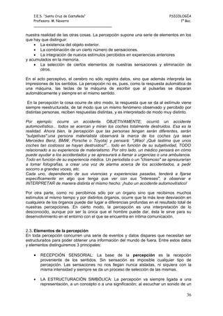 I.E.S. “Santa Cruz de Castañeda”                                          PSICOLOGÍA
    Profesora: M. Navarro                                                          1º Bac.
    _____________________________________

nuestra realidad de las otras cosas. La percepción supone una serie de elementos en los
que hay que distinguir:
    • La existencia del objeto exterior.
    • La combinación de un cierto número de sensaciones.
    • La integración de nuevos estímulos percibidos en experiencias anteriores
y acumulados en la memoria.
    • La selección de ciertos elementos de nuestras sensaciones y eliminación de
        otros.

En el acto perceptivo, el cerebro no sólo registra datos, sino que además interpreta las
impresiones de los sentidos. La percepción no es, pues, como la respuesta automática de
una máquina, las teclas de la máquina de escribir que al pulsarlas se disparan
automáticamente y siempre en el mismo sentido.

 En la percepción la cosa ocurre de otro modo, la respuesta que se da al estímulo viene
siempre reestructurada, de tal modo que un mismo fenómeno observado y percibido por
distintas personas, reciben respuestas distintas, y es interpretado de modo muy distinto.

Por ejemplo: ocurre un accidente. OBJETIVAMENTE, ocurrió un accidente
automovilístico... todos se acercan y miran los coches totalmente destruidos. Esa es la
realidad. Ahora bien, la percepción que las personas tengan serán diferentes, serán
"subjetivas":una persona materialista observará la marca de los coches (ya sean
Mercedes Benz, BMW, Porsche o Toyota) y pensará: "¡Wao! ¡Qué lastima que unos
coches tan costosos se hayan destruidos!"... todo en función de su subjetividad, TODO
relacionado a su experiencia de materialismo. Por otro lado, un médico pensará en cómo
puede ayudar a los accidentados y se apresurará a llamar a urgencias o una ambulancia.
Todo en función de su experiencia médica. Un periodista o un "chismoso" se apresurarían
a tomar fotografías, a crear una voz de alarma acerca de los accidentados, a pedir
socorro a grandes voces, etc.
Cada uno, dependiendo de sus vivencias y experiencias pasadas, tenderá a fijarse
específicamente en algo que tenga que ver con sus "intereses", a observar e
INTERPRETAR de manera distinta el mismo hecho: ¡hubo un accidente automovilístico!

Por otra parte, como no percibimos sólo por un órgano sino que recibimos muchos
estímulos al mismo tiempo y por distintos órganos, ocurre que la más leve desviación en
cualquiera de los órganos puede dar lugar a diferencias profundas en el resultado total de
nuestras percepciones. En cierto modo, la percepción es una interpretación de lo
desconocido, aunque por ser la única que el hombre puede dar, ésta le sirve para su
desenvolvimiento en el entorno con el que se encuentra en íntima comunicación.


2.3. Elementos de la percepción
En toda percepción concurren una serie de eventos y datos dispares que necesitan ser
estructurados para poder obtener una información del mundo de fuera. Entre estos datos
y elementos distinguiremos 3 principales:

    •   RECEPCIÓN SENSORIAL: La base de la percepción es la recepción
        proveniente de los sentidos. Sin sensación es imposible cualquier tipo de
        percepción. Las sensaciones no nos llegan nunca aisladas, ni siquiera con la
        misma intensidad y siempre se da un proceso de selección de las mismas.

    •   LA ESTRUCTURACIÓN SIMBÓLICA: La percepción va siempre ligada a una
        representación, a un concepto o a una significación; al escuchar un sonido de un

                                                                                       36
 