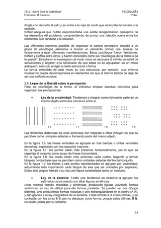 I.E.S. “Santa Cruz de Castañeda”                                          PSICOLOGÍA
Profesora: M. Navarro                                                          1º Bac.
_____________________________________

dirigía con decisión al palo y se subía a la caja de modo que alcanzaba la banana y la
solución.
Köhler asegura que Sultán experimentaba una súbita reorganización perceptiva de
los elementos del problema, comprendiendo de pronto una relación nueva entre los
elementos que conduce a la solución.

Las diferentes maneras posibles de organizar el campo perceptivo impulsó a un
grupo de psicólogos alemanes a buscar un elemento común que sirviese de
fundamente a esas diferentes manifestaciones. Estos psicólogos fueron Wertaimer,
Köhler y Coffka entre otros, y fueron conocidos como los "psicólogos de la forma o de
la gestalt". Estudiaron e investigaron el modo cómo se asociaba la infinita variedad de
sensaciones y llegaron a la conclusión de que éstas no se agrupaban de un modo
anárquico, sino con arreglo a cierta estructura o forma.
La forma entendida de este modo es una estructura; por ejemplo, una sinfonía
musical no puede descomponerse en elementos sin que al mismo tiempo de deje de
ser una sinfonía musical.

2.6. Leyes de la Gestalt sobre la percepción:
Para los psicólogos de la forma, el individuo emplea diversos principios para
organizar sus percepciones.

     •      Ley de la proximidad: Tendemos a integrar como formando parte de un
            mismo objeto estímulos cercanos entre sí.




Las diferentes distancias de unos estímulos con respecto a otros influyen en que se
perciban como unidades aisladas o formando parte del mismo objeto.

En la figura 1.6. las líneas verticales se agrupan en tres bandas o cintas verticales
estrechas, separadas por dos espacios mayores.
En la figura 1.7. los puntos están más próximos horizontalmente, por lo que se
organiza el conjunto como grupo de líneas horizontales.
En la figura 1.8. las líneas están más próximas cada cuatro, llegando a formar
bloques horizontales que se perciben como unidades aisladas dentro del conjunto.
En la figura 1.9. los treinta y seis puntos representados se agrupan por proximidad,
adquiriendo más importancia cada bloque de seis que las unidades por separado.
Estos seis grupos forman a su vez una figura considerada como un conjunto.

     •       Ley de la simetría: Existe una tendencia en nosotros a agrupar los
             estímulos construyendo con ellos figuras simétricas.
Unas mismas formas, repetidas y simétricas, producirán figuras utilizando formas
simétricas, en vez de utilizar para ello formas paralelas. Se pueden ver dos dibujos
distintos, uno produciendo formas robustas y otro estrangulándose en el centro (A A),
y ello gracias a la ley integradora de la simetría. Estas formas A A crean formas, y en
contraste con las otras B B que no destacan como forma, porque estas últimas, B B,
no están unidas por su simetría.


                                                                                    38
 