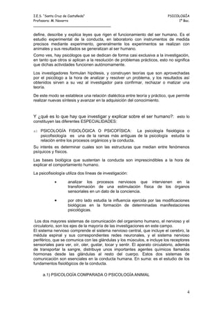 I.E.S. “Santa Cruz de Castañeda”                                           PSICOLOGÍA
Profesora: M. Navarro                                                           1º Bac.
_____________________________________

define, describe y explica leyes que rigen el funcionamiento del ser humano. Es el
estudio experimental de la conducta, en laboratorio con instrumentos de medida
precisos mediante experimento, generalmente los experimentos se realizan con
animales y sus resultados se generalizan al ser humano.
Como ves, hay psicólogos que se dedican de forma casi exclusiva a la investigación,
en tanto que otros si aplican a la resolución de problemas prácticos, esto no significa
que dichas actividades funcionen autónomamente.

Los investigadores formulan hipótesis, y construyen teorías que son aprovechadas
por el psicólogo a la hora de analizar y resolver un problema, y los resultados así
obtenidos sirven a su vez al investigador para confirmar, rechazar o matizar una
teoría.

De este modo se establece una relación dialéctica entre teoría y práctico, que permite
realizar nuevas síntesis y avanzar en la adquisición del conocimiento.


Y ¿qué es lo que hay que investigar y explicar sobre el ser humano?: esto lo
constituyen las diferentes ESPECIALIDADES:

a) PSICOLOGÍA FISIOLÓGICA O PSICOFÍSICA:                 La psicología fisiológica o
    psicofisiología es una de la ramas más antiguas de la psicología estudia la
    relación entre los procesos orgánicos y la conducta.
Su interés es determinar cuales son las estructuras que median entre fenómenos
psíquicos y físicos.

Las bases biológica que sustentan la conducta son imprescindibles a la hora de
explicar el comportamiento humano.

La psicofisiología utiliza dos líneas de investigación:

            •       analizar los procesos nerviosos que intervienen en la
                    transformación de una estimulación física de los órganos
                    sensoriales en un dato de la conciencia.

            •       por otro lado estudia la influencia ejercida por las modificaciones
                    biológicas en la formación de determinadas manifestaciones
                    psicológicas.

 Los dos mayores sistemas de comunicación del organismo humano, el nervioso y el
circulatorio, son los ejes de la mayoría de las investigaciones en este campo.
El sistema nervioso comprende el sistema nervioso central, que incluye el cerebro, la
médula espinal y sus correspondientes redes neuronales, y el sistema nervioso
periférico, que se comunica con las glándulas y los músculos, e incluye los receptores
sensoriales para ver, oír, oler, gustar, tocar y sentir. El aparato circulatorio, además
de transportar la sangre, distribuye unos importantes agentes químicos llamados
hormonas desde las glándulas al resto del cuerpo. Estos dos sistemas de
comunicación son esenciales en la conducta humana. En suma: es el estudio de los
fundamentos fisiológicos de la conducta.

     a.1) PSICOLOGÍA COMPARADA O PSICOLOGÍA ANIMAL



                                                                                      4
 