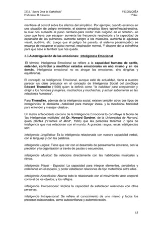 I.E.S. “Santa Cruz de Castañeda”                                          PSICOLOGÍA
Profesora: M. Navarro                                                          1º Bac.
_____________________________________

mantiene el control sobre los efectos del simpático. Por ejemplo; cuando estamos en
una situación de peligro inminente, el sistema simpático libera epinefrina/adrenalina,
la cual nos aumenta el pulso cardiaco-para recibir más oxígeno en el corazón- en
caso que haya que escapar- aumenta las frecuencia respiratoria y la capacidad de
expansión de los pulmones, aumenta sangre a los músculos, aumenta la agudeza
visual, auditiva, etc. Luego que el peligro ha pasado, el sistema parasimpático se
encarga de recuperar el pulso normal, respiración normal, Y dispone de la epinefrina
para que cese el temblor que nos queda.

3.3.Autorregulación de las emociones: Inteligencia Emocional

El término Inteligencia Emocional se refiere a la capacidad humana de sentir,
entender, controlar y modificar estados emocionales en uno mismo y en los
demás. Inteligencia emocional no es ahogar las emociones, sino dirigirlas y
equilibrarlas.

El concepto de Inteligencia Emocional, aunque esté de actualidad, tiene a nuestro
parecer un claro precursor en el concepto de Inteligencia Social del psicólogo
Edward Thorndike (1920) quien la definió como "la habilidad para comprender y
dirigir a los hombres y mujeres, muchachos y muchachas, y actuar sabiamente en las
relaciones humanas".

Para Thorndike, además de la inteligencia social, existen también otros dos tipos de
inteligencias: la abstracta –habilidad para manejar ideas- y la mecánica- habilidad
para entender y manejar objetos-.

Un ilustre antecedente cercano de la Inteligencia Emocional lo constituye la teoría de
‘las inteligencias múltiples’ del Dr. Howard Gardner, de la Universidad de Harvard,
quien plantea ("Frames of Mind", 1983) que las personas tenemos 7 tipos de
inteligencia que nos relacionan con el mundo. A grandes rasgos, estas inteligencias
son:

Inteligencia Lingüística: Es la inteligencia relacionada con nuestra capacidad verbal,
con el lenguaje y con las palabras.

Inteligencia Lógica: Tiene que ver con el desarrollo de pensamiento abstracto, con la
precisión y la organización a través de pautas o secuencias.

Inteligencia Musical: Se relaciona directamente con las habilidades musicales y
ritmos.

Inteligencia Visual - Espacial: La capacidad para integrar elementos, percibirlos y
ordenarlos en el espacio, y poder establecer relaciones de tipo metafórico entre ellos.

Inteligencia Kinestésica: Abarca todo lo relacionado con el movimiento tanto corporal
como el de los objetos, y los reflejos.

Inteligencia Interpersonal: Implica la capacidad de establecer relaciones con otras
personas.

Inteligencia Intrapersonal: Se refiere al conocimiento de uno mismo y todos los
procesos relacionados, como autoconfianza y automotivación.



                                                                                    43
 