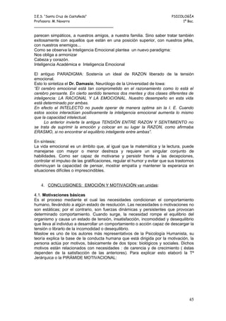 I.E.S. “Santa Cruz de Castañeda”                                            PSICOLOGÍA
Profesora: M. Navarro                                                            1º Bac.
_____________________________________

parecen simpáticos, a nuestros amigos, a nuestra familia. Sino saber tratar también
exitosamente con aquellos que están en una posición superior, con nuestros jefes,
con nuestros enemigos...
Como se observa la Inteligencia Emocional plantea un nuevo paradigma:
Nos obliga a armonizar
Cabeza y corazón.
Inteligencia Académica e Inteligencia Emocional

El antiguo PARADIGMA: Sostenía un ideal de RAZON liberado de la tensión
emocional.
Esto lo sintetiza el Dr. Damasio, Neurólogo de la Universidad de Iowa:
“El cerebro emocional está tan comprometido en el razonamiento como lo está el
cerebro pensante. En cierto sentido tenemos dos mentes y dos clases diferentes de
inteligencia: LA RACIONAL Y LA EMOCIONAL. Nuestro desempeño en esta vida
está determinado por ambas.
En efecto el INTELECTO no puede operar de manera optima sin la I. E. Cuando
estos socios interactúan positivamente la inteligencia emocional aumenta lo mismo
que la capacidad intelectual.
      Lo anterior invierte la antigua TENSIÓN ENTRE RAZON Y SENTIMIENTO no
se trata de suprimir la emoción y colocar en su lugar la RAZON, como afirmaba
ERASMO, si no encontrar el equilibrio inteligente entre ambas”.

En síntesis:
La vida emocional es un ámbito que, al igual que la matemática y la lectura, puede
manejarse con mayor o menor destreza y requiere un singular conjunto de
habilidades. Como ser capaz de motivarse y persistir frente a las decepciones,
controlar el impulso de las gratificaciones, regular el humor y evitar que sus trastornos
disminuyan la capacidad de pensar, mostrar empatía y mantener la esperanza en
situaciones difíciles o imprescindibles.


   4. CONCLUSIONES: EMOCIÓN Y MOTIVACIÓN van unidas:

4.1. Motivaciones básicas
Es el proceso mediante el cual las necesidades condicionan el comportamiento
humano, llevándolo a algún estado de resolución. Las necesidades o motivaciones no
son estáticas; por el contrario, son fuerzas dinámicas y persistentes que provocan
determinado comportamiento. Cuando surge, la necesidad rompe el equilibrio del
organismo y causa un estado de tensión, insatisfacción, incomodidad y desequilibrio
que lleva al individuo a desarrollar un comportamiento o acción capaz de descargar la
tensión o librarlo de la incomodidad o desequilibrio.
Maslow es uno de los autores más representativos de la Psicología Humanista, su
teoría explica la base de la conducta humana que está dirigida por la motivación, la
persona actúa por motivos, básicamente de dos tipos: biológicos y sociales. Dichos
motivos están relacionados con necesidades : de carencia y de crecimiento ( éstas
dependen de la satisfacción de las anteriores). Para explicar esto elaboró la Tª
Jerárquica o la PIRÁMIDE MOTIVACIONAL:




                                                                                      45
 