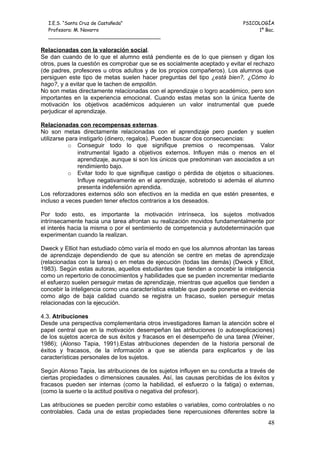 I.E.S. “Santa Cruz de Castañeda”                                         PSICOLOGÍA
  Profesora: M. Navarro                                                         1º Bac.
  _____________________________________

Relacionadas con la valoración social.
Se dan cuando de lo que el alumno está pendiente es de lo que piensen y digan los
otros, pues la cuestión es comprobar que se es socialmente aceptado y evitar el rechazo
(de padres, profesores u otros adultos y de los propios compañeros). Los alumnos que
persiguen este tipo de metas suelen hacer preguntas del tipo ¿está bien?, ¿Cómo lo
hago?, y a evitar que le tachen de empollón.
No son metas directamente relacionadas con el aprendizaje o logro académico, pero son
importantes en la experiencia emocional. Cuando estas metas son la única fuente de
motivación los objetivos académicos adquieren un valor instrumental que puede
perjudicar el aprendizaje.

Relacionadas con recompensas externas.
No son metas directamente relacionadas con el aprendizaje pero pueden y suelen
utilizarse para instigarlo (dinero, regalos). Pueden buscar dos consecuencias:
            o Conseguir todo lo que signifique premios o recompensas. Valor
               instrumental ligado a objetivos externos. Influyen más o menos en el
               aprendizaje, aunque si son los únicos que predominan van asociados a un
               rendimiento bajo.
            o Evitar todo lo que signifique castigo o pérdida de objetos o situaciones.
               Influye negativamente en el aprendizaje, sobretodo si además el alumno
               presenta indefensión aprendida.
Los reforzadores externos sólo son efectivos en la medida en que estén presentes, e
incluso a veces pueden tener efectos contrarios a los deseados.

Por todo esto, es importante la motivación intrínseca, los sujetos motivados
intrínsecamente hacia una tarea afrontan su realización movidos fundamentalmente por
el interés hacia la misma o por el sentimiento de competencia y autodeterminación que
experimentan cuando la realizan.

Dweck y Elliot han estudiado cómo varía el modo en que los alumnos afrontan las tareas
de aprendizaje dependiendo de que su atención se centre en metas de aprendizaje
(relacionadas con la tarea) o en metas de ejecución (todas las demás) (Dweck y Elliot,
1983). Según estas autoras, aquellos estudiantes que tienden a concebir la inteligencia
como un repertorio de conocimientos y habilidades que se pueden incrementar mediante
el esfuerzo suelen perseguir metas de aprendizaje, mientras que aquellos que tienden a
concebir la inteligencia como una característica estable que puede ponerse en evidencia
como algo de baja calidad cuando se registra un fracaso, suelen perseguir metas
relacionadas con la ejecución.

4.3. Atribuciones
Desde una perspectiva complementaria otros investigadores llaman la atención sobre el
papel central que en la motivación desempeñan las atribuciones (o autoexplicaciones)
de los sujetos acerca de sus éxitos y fracasos en el desempeño de una tarea (Weiner,
1986); (Alonso Tapia, 1991).Estas atribuciones dependen de la historia personal de
éxitos y fracasos, de la información a que se atienda para explicarlos y de las
características personales de los sujetos.

Según Alonso Tapia, las atribuciones de los sujetos influyen en su conducta a través de
ciertas propiedades o dimensiones causales. Así, las causas percibidas de los éxitos y
fracasos pueden ser internas (como la habilidad, el esfuerzo o la fatiga) o externas,
(como la suerte o la actitud positiva o negativa del profesor).

Las atribuciones se pueden percibir como estables o variables, como controlables o no
controlables. Cada una de estas propiedades tiene repercusiones diferentes sobre la
                                                                                    48
 