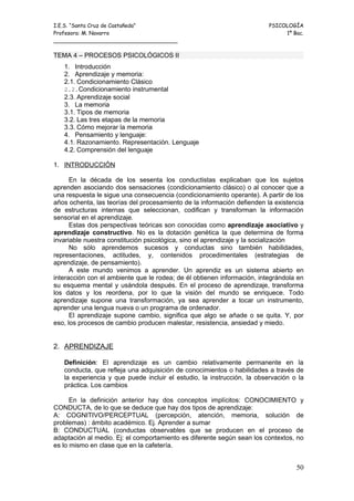 I.E.S. “Santa Cruz de Castañeda”                                         PSICOLOGÍA
Profesora: M. Navarro                                                         1º Bac.
_____________________________________

TEMA 4 – PROCESOS PSICOLÓGICOS II
   1. Introducción
   2. Aprendizaje y memoria:
   2.1. Condicionamiento Clásico
   2.2.Condicionamiento instrumental
   2.3. Aprendizaje social
   3. La memoria
   3.1. Tipos de memoria
   3.2. Las tres etapas de la memoria
   3.3. Cómo mejorar la memoria
   4. Pensamiento y lenguaje:
   4.1. Razonamiento. Representación. Lenguaje
   4.2. Comprensión del lenguaje

1. INTRODUCCIÓN

      En la década de los sesenta los conductistas explicaban que los sujetos
aprenden asociando dos sensaciones (condicionamiento clásico) o al conocer que a
una respuesta le sigue una consecuencia (condicionamiento operante). A partir de los
años ochenta, las teorías del procesamiento de la información defienden la existencia
de estructuras internas que seleccionan, codifican y transforman la información
sensorial en el aprendizaje.
      Estas dos perspectivas teóricas son conocidas como aprendizaje asociativo y
aprendizaje constructivo. No es la dotación genética la que determina de forma
invariable nuestra constitución psicológica, sino el aprendizaje y la socialización
      No sólo aprendemos sucesos y conductas sino también habilidades,
representaciones, actitudes, y, contenidos procedimentales (estrategias de
aprendizaje, de pensamiento).
      A este mundo venimos a aprender. Un aprendiz es un sistema abierto en
interacción con el ambiente que le rodea; de él obtienen información, integrándola en
su esquema mental y usándola después. En el proceso de aprendizaje, transforma
los datos y los reordena, por lo que la visión del mundo se enriquece. Todo
aprendizaje supone una transformación, ya sea aprender a tocar un instrumento,
aprender una lengua nueva o un programa de ordenador.
      El aprendizaje supone cambio, significa que algo se añade o se quita. Y, por
eso, los procesos de cambio producen malestar, resistencia, ansiedad y miedo.


2. APRENDIZAJE

   Definición: El aprendizaje es un cambio relativamente permanente en la
   conducta, que refleja una adquisición de conocimientos o habilidades a través de
   la experiencia y que puede incluir el estudio, la instrucción, la observación o la
   práctica. Los cambios

      En la definición anterior hay dos conceptos implícitos: CONOCIMIENTO y
CONDUCTA, de lo que se deduce que hay dos tipos de aprendizaje:
A: COGNITIVO/PERCEPTUAL (percepción, atención, memoria, solución de
problemas) : ámbito académico. Ej. Aprender a sumar
B: CONDUCTUAL (conductas observables que se producen en el proceso de
adaptación al medio. Ej: el comportamiento es diferente según sean los contextos, no
es lo mismo en clase que en la cafetería.


                                                                                  50
 