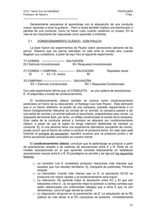 I.E.S. “Santa Cruz de Castañeda”                                          PSICOLOGÍA
Profesora: M. Navarro                                                          1º Bac.
_____________________________________

     Generalmente asociamos el aprendizaje con la adquisición de una conducta
nueva: aprender a tocar la guitarra… Pero a veces también implica una disminución o
pérdida de una conducta, como no hacer ruido cuando visitamos un museo. En la
vida es tan importante dar respuestas como aprender a inhibirlas.

   2.1.    CONDICIONAMIENTO CLÁSICO: IVÁN PAULOV

     La base fueron los experimentos de Paulov sobre secreciones salivares de los
perros. Observó que los perros salivaban no sólo ante la comida sino cuando
llegaban sus cuidadores, a partir de aquí hizo el siguiente experimento:

1º) COMIDA ------------------------ SALIVACIÓN
EI= Estímulo Incondicionado             RI= Respuesta Incondicionada

2º) COMIDA + CAMPANA ------------------ SALIVACIÓN               Repetidas veces
     EI     + En = E. neutro                  RI

3º) CAMPANA ------------------------------ SALIVACIÓN
     EC = Estímulo Condicionado                   RC = Respuesta Condicionada

Con este experimento afirma que LA CONDUCTA         es una cadena de asociaciones
E –R adquiridas a través de condicionamiento.

      El condicionamiento clásico también se conoce como condicionamiento
pavloviano en honor de su descubridor, el fisiólogo ruso Iván Paulov . Éste demostró
que si un hecho arbitrario, el sonido de una campana, precede regularmente a un
hecho biológicamente relevante (la comida de un animal), la campana pasará a ser
una señal de comida y el animal salivará al escucharla, preparándose para comer. La
respuesta del animal será, por tanto, un reflejo condicionado al sonido de la campana.
Gran parte de la conducta animal y humana se adquiere por condicionamiento
clásico, a pesar de que el sujeto no tenga intención deliberada de cambiar su
conducta. Ej: si una persona tiene una experiencia aterradora (accidente de coche),
puede ocurrir que el hecho de volver a conducir le produzca temor. En este caso está
implícito el principio de asociación: aquellos sucesos que se producen juntos o de
forma secuencial quedan asociados en nuestra mente.

     El condicionamiento clásico, concluye que el aprendizaje se produce a partir
de asociaciones simples o de cadenas de asociaciones entre E y R. Parte de un
modelo asociacionista en el que aprender consiste básicamente en establecer
asociaciones nuevas entre E y R. El paradigma es sencillo y se rige por los siguientes
factores:

       A) La novedad: Los E novedosos producen reacciones más intensas que
          aquellos que nos resultan familiares. Ej. Campaña de publicidad. Persona
          singular.
       B) La intensidad: Cuanto más intenso sea un E, la asociación EC-EI se
          producirá con mayor rapidez y el condicionamiento será mayor.
       C) La relevancia: Se aprende mejor la asociación entre EC y EI que son
          relevantes entre sí , ej: se aprende mejor la aversión a ciertas comidas que
          están relacionadas con enfermedad (alergia) que a otros E que no son
          alimenticios, como el lugar donde se comió.
       D) La disposición temporal en la presentación de E: La adquisición de la RC
          (saliva) es más eficaz si el EC (campana) se presenta inmediatamente

                                                                                   51
 