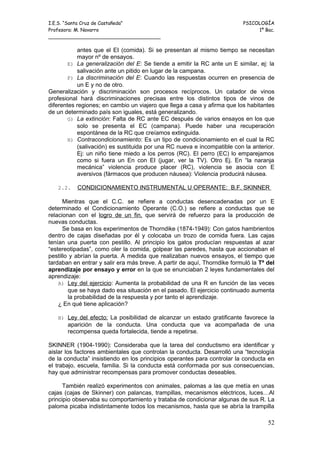 I.E.S. “Santa Cruz de Castañeda”                                          PSICOLOGÍA
Profesora: M. Navarro                                                          1º Bac.
_____________________________________

           antes que el EI (comida). Si se presentan al mismo tiempo se necesitan
           mayor nº de ensayos.
        E) La generalización del E: Se tiende a emitir la RC ante un E similar, ej: la
           salivación ante un pitido en lugar de la campana.
        F) La discriminación del E: Cuando las respuestas ocurren en presencia de
           un E y no de otro.
Generalización y discriminación son procesos recíprocos. Un catador de vinos
profesional hará discriminaciones precisas entre los distintos tipos de vinos de
diferentes regiones; en cambio un viajero que llega a casa y afirma que los habitantes
de un determinado país son iguales, está generalizando.
        G) La extinción: Falta de RC ante EC después de varios ensayos en los que
           solo se presenta el EC (campana). Puede haber una recuperación
           espontánea de la RC que creíamos extinguida.
        H) Contracondicionamiento: Es un tipo de condicionamiento en el cual la RC
           (salivación) es sustituida por una RC nueva e incompatible con la anterior.
           Ej: un niño tiene miedo a los perros (RC). El perro (EC) lo emparejamos
           como si fuera un En con EI (jugar, ver la TV). Otro Ej. En “la naranja
           mecánica” violencia produce placer (RC), violencia se asocia con E
           aversivos (fármacos que producen náusea): Violencia producirá náusea.

   2.2.    CONDICIONAMIENTO INSTRUMENTAL U OPERANTE: B.F. SKINNER

      Mientras que el C.C. se refiere a conductas desencadenadas por un E
determinado el Condicionamiento Operante (C.O.) se refiere a conductas que se
relacionan con el logro de un fin, que servirá de refuerzo para la producción de
nuevas conductas.
      Se basa en los experimentos de Thorndike (1874-1949): Con gatos hambrientos
dentro de cajas diseñadas por él y colocaba un trozo de comida fuera. Las cajas
tenían una puerta con pestillo. Al principio los gatos producían respuestas al azar
“estereotipadas”, como oler la comida, golpear las paredes, hasta que accionaban el
pestillo y abrían la puerta. A medida que realizaban nuevos ensayos, el tiempo que
tardaban en entrar y salir era más breve. A partir de aquí, Thorndike formuló la Tª del
aprendizaje por ensayo y error en la que se enunciaban 2 leyes fundamentales del
aprendizaje:
    A) Ley del ejercicio: Aumenta la probabilidad de una R en función de las veces
        que se haya dado esa situación en el pasado. El ejercicio continuado aumenta
        la probabilidad de la respuesta y por tanto el aprendizaje.
    ¿ En qué tiene aplicación?

   B) Ley del efecto: La posibilidad de alcanzar un estado gratificante favorece la
       aparición de la conducta. Una conducta que va acompañada de una
       recompensa queda fortalecida, tiende a repetirse.

SKINNER (1904-1990): Consideraba que la tarea del conductismo era identificar y
aislar los factores ambientales que controlan la conducta. Desarrolló una “tecnología
de la conducta” insistiendo en los principios operantes para controlar la conducta en
el trabajo, escuela, familia. Si la conducta está conformada por sus consecuencias,
hay que administrar recompensas para promover conductas deseables.

      También realizó experimentos con animales, palomas a las que metía en unas
cajas (cajas de Skinner) con palancas, trampillas, mecanismos eléctricos, luces…Al
principio observaba su comportamiento y trataba de condicionar algunas de sus R. La
paloma picaba indistintamente todos los mecanismos, hasta que se abría la trampilla

                                                                                    52
 