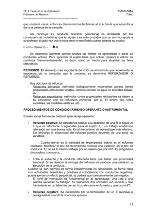 I.E.S. “Santa Cruz de Castañeda”                                           PSICOLOGÍA
Profesora: M. Navarro                                                           1º Bac.
_____________________________________

que contenía carne, entonces disminuían las tentativas al azar hasta que aprendía a
dar a la palanca de la trampilla.

     Así concluye: La conducta operante (voluntaria) es controlada por las
consecuencias inmediatas que le siguen ( es más probable que un alumno ayude a
su profesor si cada vez que lo hace éste le manifiesta cuanto aprecia su ayuda)

E – R – Refuerzo + :      R

     Se denomina operante porque analiza las formas de aprendizaje a partir de
conductas activas. Para aprender el sujeto tiene que actuar (operar) o utilizar su
conducta “instrumentalmente”, es decir, como un medio para alcanzar los fines
propuestos.

REFUERZO: El elemento más importante del C.O. es el estímulo que incrementa la
frecuencia de la conducta que le precede, se denomina REFORZADOR O
REFUERZO:

    Hay dos tipos de refuerzo:
   - Refuerzos primarios: estímulos biológicamente importantes porque tienen
     propiedades reforzantes innatas, como la comida, el agua, la actividad sexual,
     etc…
   - Refuerzos secundarios: estímulos cuyas propiedades reforzantes se deben a
     su asociación con los refuerzos primarios, por ej. El dinero, las notas
     escolares, las medallas atléticas, etc…

PROCEDIMIENTOS DE CONDICIONAMIENTO OPERANTE O INSTRUMENTAL

Existen varias formas de producir aprendizaje operante:

   •    Refuerzo positivo: Se caracteriza porque a la aparición de una R le sigue un
        E que es reforzante o agradable para el sujeto. Ej.: un trabajo académico
        reforzado con una buena nota. Es el mecanismo de aprendizaje más efectivo.
        Sin embargo la efectividad del refuerzo positivo depende de una serie de
        variables:

              - Cuanto mayor es la cantidad de recompensa, mayor es el esfuerzo
       realizado. Modificar el tipo de recompensa produce una variación en el tipo de
       conducta. Ej: no es lo mismo trabajar por un salario que por otro. Ej: programas
       de pruebas, concursos,..

   -  Entre el esfuerzo y la conducta reforzada tiene que haber una proximidad
      temporal. Si se demora la entrega del refuerzo se produce una caída en la
      ejecución de la conducta.
   Cuando se dan premios de forma indiscriminada no conectados de forma clara
   con actividades deseables y positivas o coincidiendo con conductas negativas,
   puede ejercer un efecto perjudicial, ej: padres que constantemente dan regalos…
   - El nivel de motivación es fundamental en el aprendizaje. Una rata o una
      paloma saciadas no trabajan. Si colocamos dos animales uno saciado y otro
      hambriento en un laberinto con un trozo de carne en la meta ¿ qué ocurrirá?:

   •    Refuerzo negativo: Se caracteriza por la terminación de un E aversivo o
        desagradable cuando la conducta aparece.


                                                                                    53
 