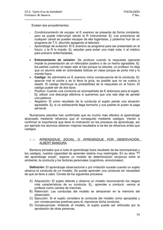 I.E.S. “Santa Cruz de Castañeda”                                            PSICOLOGÍA
Profesora: M. Navarro                                                            1º Bac.
_____________________________________

       Existen dos procedimientos:

   -     Condicionamiento de escape: el E aversivo se presenta de forma constante,
         pero se puede interrumpir dando la R instrumental. Ej: Los prisioneros de
         cualquier cárcel se pueden escapar de ella fugándose, y podemos huir de un
         programa de T.V. aburrido apagando el televisor.
   -     Aprendizaje de evitación: El E aversivo se programa para ser presentado en el
         futuro, y la R lo impide. Ej: estudiar para evitar una mala nota, ir al médico
         para prevenir enfermedades.

   •     Entrenamiento de omisión: Se produce cuando la respuesta operante
         impide la presentación de un reforzador positivo o de un hecho agradable. Ej:
         los padres cuando no dejan salir al hijo porque no estudia, un profesor no deja
         que un alumno esté en actividades lúdicas en clase porque se porta mal y lo
         manda fuera.
   •     Castigo: Se administra un E aversivo como consecuencia de la conducta. Ej:
         aparcar mal el coche y se lo lleva la grúa, es posible que no se vuelva a
         repetir. El castigo disminuye la probabilidad de la respuesta en el futuro. El
         castigo puede ser de dos tipos:
   -     Positivo: Cuando una conducta es acompañada de E dolorosos para el sujeto.
         Ej: utilizar una descarga eléctrica si queremos que una rata deje de apretar
         una palanca.
   -     Negativo: Si como resultado de la conducta el sujeto pierde una situación
         agradable. Ej: si un adolescente llega borracho y sus padres le quitan la paga
         semanal.

    Numerosos estudios han confirmado que es mucho más efectivo el aprendizaje
alcanzado mediante refuerzos que el conseguido mediante castigos. Vienen a
confirmar la importancia que tiene la motivación en los procesos de aprendizaje, así
por ejemplo los alumnos obtienen mejores resultados si se les da refuerzos antes que
castigos.


   2.3.     APRENDIZAJE SOCIAL           O   APRENDIZAJE       POR    OBSERVACIÓN.
            ALBERT BANDURA

    Bandura pensaba que si todo el aprendizaje fuera resultado de las recompensas y
los castigos, nuestra capacidad de aprender estaría muy restringida. En su obra “Tª
del aprendizaje social”, expone un modelo de determinación recíproca entre el
ambiente, la conducta y los factores personales (cognitivos, emocionales).

   Definición: El aprendizaje observacional o por imitación sucede cuando un sujeto
observa la conducta de un modelo. Se puede aprender una conducta sin necesidad
de que se lleve a cabo. Consta de los siguientes procesos:

   A) Adquisición: El sujeto atiende y observa un modelo reconociendo los rasgos
      más característicos de su conducta. Ej.: aprender a conducir, vemos al
      profesor como cambia de marchas.
   B) Retención: Las conductas del modelo se almacenan en la memoria del
      observador.
   C) Ejecución: Si el sujeto considera la conducta del modelo como apropiada y
      con consecuencias positivas para él, reproduce dicha conducta.
   D) Consecuencias: Imitando al modelo, el sujeto puede ser reforzado por la
      aprobación de otras personas.
                                                                                     54
 