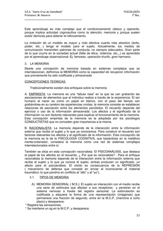 I.E.S. “Santa Cruz de Castañeda”                                          PSICOLOGÍA
Profesora: M. Navarro                                                          1º Bac.
_____________________________________



Este aprendizaje es más complejo que el condicionamiento clásico y operante,
porque implica actividad cognoscitiva como la atención, memoria y porque suelen
existir demoras para obtener el reforzamiento.

La imitación de un modelo es mayor y más efectiva cuanto más atractivo (éxito,
poder, etc…) tenga el modelo para el sujeto. Actualmente, los medios de
comunicación transmiten patrones de conducta, no siempre adecuados. Gran parte
de lo que ocurre en la sociedad actual (falta de ética, violencia, etc,,,) es aprendido
por el aprendizaje observacional- Ej: famoseo, operación triunfo, gran hermano.

3. LA MEMORIA
Desde una concepción de memoria basada en sistemas complejos que se
interrelacionan, definimos la MEMORIA como la capacidad de recuperar información
que previamente ha sido codificada y almacenada.

CONCEPCIONES TEÓRICAS

    Tradicionalmente existen dos enfoques sobre la memoria:

A. EMPIRISTA: La memoria es una “tabula rasa” en la que se van grabando las
asociaciones de elementos que el individuo realiza a través de la experiencia. El ser
humano al nacer es como un papel en blanco, con el paso del tiempo van
grabándose en su cerebro las experiencias vividas, la memoria consiste en establecer
relaciones de asociación entre los elementos percibidos. El recuerdo depende del
ejercicio o uso de la información almacenada. Los afectos y el significado de la
información no son factores relevantes para explicar el funcionamiento de la memoria.
Esta concepción empirista de la memoria es la adoptada por los psicólogos
CONDUCTISTAS que no conceden gran importancia a la misma.

B. RACIONALISTA: La memoria depende de la interacción entre la información
externa que recibe el sujeto y lo que ya conocemos. Para construir el recuerdo son
factores relevantes los afectos y el significado de la información. Esta concepción de
la memoria es la de la PSICOLOGÍA COGNITIVA, que basándose en la metáfora
mente-ordenador, considera la memoria como una red de sistemas complejos
interrelacionados entre sí.

También se sitúa en esta concepción racionalista: El PSICOANÁLISIS, que destaca
el papel de los afectos en el recuerdo. ¿ Por qué es racionalista? : Para el enfoque
racionalista la memoria depende de la interacción entre la información externa que
recibe el sujeto y lo que ya conoce el sujeto, ambas producen un significado, un
afecto para el psicoanálisis. El olvido es consecuencia de la REPRESIÓN
( mecanismo de defensa que consiste en enviar al inconsciente el material
traumático: lo que pondría en conflicto al “ello” y al “yo”).
   3.1.    TIPOS DE MEMORIA

     A) MEMORIA SENSORIAL ( M.S.): El sujeto en interacción con el medio recibe
         una serie de estímulos que afectan a sus receptores y penetran en el
         sistema nervioso a través del registro sensorial. La estimulación es
         codificada y adquiere la forma de una representación (imágenes) que
         permanece una fracción de segundo, entra en la M.C.P. (memoria a corto
         plazo) y desaparece.
* Registra las sensaciones.
* Se mantiene un sg en la M.C.P. y desaparece.

                                                                                    55
 