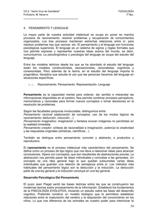 I.E.S. “Santa Cruz de Castañeda”                                        PSICOLOGÍA
Profesora: M. Navarro                                                        1º Bac.
_____________________________________



4. PENSAMIENTO Y LENGUAJE

La mayor parte de nuestra actividad intelectual se ocupa en poner en marcha
procesos de razonamiento, resolver problemas y recuperación de conocimientos
organizados. Los tres procesos mantienen estrechas relaciones entre sí: para
resolver problemas hay que razonar, etc. El pensamiento y el lenguaje son funciones
psicológicas superiores. El lenguaje es un sistema de signos y reglas formales que
nos permite expresar y representar nuestras ideas acerca del mundo, es decir,
comunicarnos. La psicolingüística o psicología del lenguaje se ocupa del estudio del
lenguaje.

Entre los modelos teóricos desde los que se ha abordado el estudio del lenguaje
están los modelos constructivistas, asociacionistas, racionalistas, cognitivos y
conexionistas. Pero además de la teoría, en el estudio del lenguaje importa la
pragmática, disciplina que estudia el uso que las personas hacemos del lenguaje en
situaciones específicas.

   4.1.   Razonamiento. Pensamiento. Representación. Lenguaje


Pensamiento es la capacidad mental para ordenar, dar sentido e interpretar las
informaciones disponibles en el cerebro. Nos permite combinar procesos perceptivos,
memorísticos y racionales para formar nuevos conceptos o tomar decisiones en la
resolución de problemas.

Según las facultades psíquicas involucradas, distinguimos entre:
Pensamiento racional (elaboración de conceptos, uso de los modos lógicos de
razonamiento: deducción, inducción…)
Pensamiento imaginativo: imaginación y fantasía evocan imágenes no percibidas en
la realidad inmediata.
Pensamiento creador: síntesis de racionalidad e imaginación, potencia la creatividad
y las respuestas originales (artísticas, científicas…)

También se distingue entre pensamiento concreto y abstracto, o productivo y
reproductivo.

El razonamiento es el proceso intelectual más característico del pensamiento. Se
define como un proceso de tipo lógico que nos lleva a relacionar ideas para alcanzar
conclusiones. Opera con conceptos, que son resultantes de abstracciones previas. La
abstracción nos permite pasar de ideas individuales y concretas a las generales. Un
concepto es una idea general bajo la que quedan subsumidas varias ideas
individuales que guardan una relación de semejanza entre sí. Los métodos más
habituales del pensamiento lógico son la deducción y la inducción. La deducción
parte de una ley general y la inducción concluye en una ley general.

Desarrollo Psicológico Del Pensamiento

El suizo Jean Piaget sentó las bases teóricas sobre las que se construyeron las
modernas teorías sobre procesamiento de la información. Estableció los fundamentos
de la PSICOLOGÍA EVOLUTIVA, iniciando un estudio sobre las fases del desarrollo
cognitivo. Pretendió construir un modelo biológico que le permitiera establecer
relaciones entre la maduración del cerebro y la adquisición del conocimiento en los
niños. Lo que nos diferencia de los animales es nuestro poder para interiorizar la
                                                                                 59
 