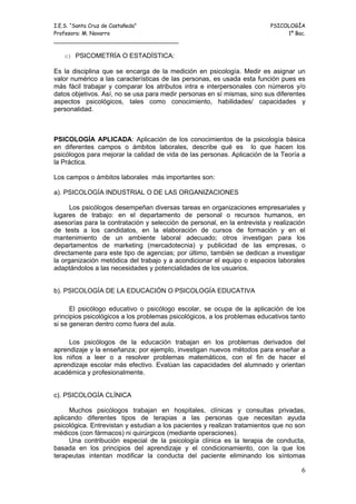 I.E.S. “Santa Cruz de Castañeda”                                          PSICOLOGÍA
Profesora: M. Navarro                                                          1º Bac.
_____________________________________

   c) PSICOMETRÍA O ESTADÍSTICA:

Es la disciplina que se encarga de la medición en psicología. Medir es asignar un
valor numérico a las características de las personas, es usada esta función pues es
más fácil trabajar y comparar los atributos intra e interpersonales con números y/o
datos objetivos. Así, no se usa para medir personas en sí mismas, sino sus diferentes
aspectos psicológicos, tales como conocimiento, habilidades/ capacidades y
personalidad.



PSICOLOGÍA APLICADA: Aplicación de los conocimientos de la psicología básica
en diferentes campos o ámbitos laborales, describe qué es lo que hacen los
psicólogos para mejorar la calidad de vida de las personas. Aplicación de la Teoría a
la Práctica.

Los campos o ámbitos laborales más importantes son:

a). PSICOLOGÍA INDUSTRIAL O DE LAS ORGANIZACIONES

      Los psicólogos desempeñan diversas tareas en organizaciones empresariales y
lugares de trabajo: en el departamento de personal o recursos humanos, en
asesorías para la contratación y selección de personal, en la entrevista y realización
de tests a los candidatos, en la elaboración de cursos de formación y en el
mantenimiento de un ambiente laboral adecuado; otros investigan para los
departamentos de marketing (mercadotecnia) y publicidad de las empresas, o
directamente para este tipo de agencias; por último, también se dedican a investigar
la organización metódica del trabajo y a acondicionar el equipo o espacios laborales
adaptándolos a las necesidades y potencialidades de los usuarios.


b). PSICOLOGÍA DE LA EDUCACIÓN O PSICOLOGÍA EDUCATIVA

      El psicólogo educativo o psicólogo escolar, se ocupa de la aplicación de los
principios psicológicos a los problemas psicológicos, a los problemas educativos tanto
si se generan dentro como fuera del aula.

     Los psicólogos de la educación trabajan en los problemas derivados del
aprendizaje y la enseñanza; por ejemplo, investigan nuevos métodos para enseñar a
los niños a leer o a resolver problemas matemáticos, con el fin de hacer el
aprendizaje escolar más efectivo. Evalúan las capacidades del alumnado y orientan
académica y profesionalmente.


c). PSICOLOGÍA CLÍNICA

     Muchos psicólogos trabajan en hospitales, clínicas y consultas privadas,
aplicando diferentes tipos de terapias a las personas que necesitan ayuda
psicológica. Entrevistan y estudian a los pacientes y realizan tratamientos que no son
médicos (con fármacos) ni quirúrgicos (mediante operaciones).
     Una contribución especial de la psicología clínica es la terapia de conducta,
basada en los principios del aprendizaje y el condicionamiento, con la que los
terapeutas intentan modificar la conducta del paciente eliminando los síntomas

                                                                                    6
 