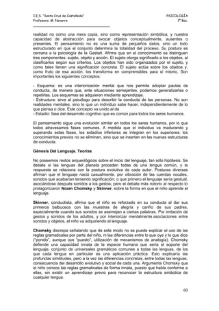 I.E.S. “Santa Cruz de Castañeda”                                            PSICOLOGÍA
Profesora: M. Navarro                                                            1º Bac.
_____________________________________

realidad no como una mera copia, sino como representación simbólica, y nuestra
capacidad de abstracción para evocar objetos conceptualmente, ausentes o
presentes. El pensamiento no es una suma de pequeños datos, sino un todo
estructurado en que el conjunto determina la totalidad del proceso. Su postura es
cercana a la psicología de la Gestalt. Afirma que en el conocimiento se distinguen
tres componentes: sujeto, objeto y acción. El sujeto otorga significado a los objetos, al
clasificarlos según sus criterios. Los objetos han sido organizados por el sujeto, y
como tales tienen una significación concreta. El sujeto actúa sobre los objetos y,
como fruto de esa acción, los transforma en comprensibles para sí mismo. Son
importantes los siguientes conceptos:

- Esquema: es una interiorización mental que nos permite adoptar pautas de
conducta, de manera que, ante situaciones semejantes, podemos generalizarlas o
repetirlas. Los esquemas se adquieren mediante aprendizaje.
- Estructura: sirve al psicólogo para describir la conducta de las personas. No son
realidades mentales, sino lo que un individuo sabe hacer, independientemente de lo
que piensa o dice. Este concepto va unido al de
- Estadio: fase del desarrollo cognitivo que es común para todos los seres humanos.

El pensamiento sigue una evolución similar en todos los seres humanos, por lo que
todos atravesamos fases comunes. A medida que el individuo va madurando y
superando estas fases, los estadíos inferiores se integran en los superiores: los
conocimientos previos no se eliminan, sino que se insertan en las nuevas estructuras
de conducta.

Génesis Del Lenguaje. Teorías

No poseemos restos arqueológicos sobre el inicio del lenguaje, tan sólo hipótesis. Se
debate si las lenguas del planeta proceden todas de una lengua común, y la
respuesta se relaciona con la postura evolutiva de cada autor. Posturas diversas
afirman que el lenguaje nació casualmente, por vibración de las cuerdas vocales,
sonidos que acabarían teniendo significación; o que primero el lenguaje sería gestual,
asociándose después sonidos a los gestos; pero el debate más notorio al respecto lo
protagonizaron Noam Chomsky y Skinner, sobre la forma en que el niño aprende el
lenguaje.

Skinner, conductista, afirma que el niño es reforzado en su conducta al dar sus
primeros balbuceos con las muestras de alegría y cariño de sus padres,
especialmente cuando sus sonidos se asemejan a ciertas palabras. Por imitación de
gestos y sonidos de los adultos, y por interiorizar mentalmente asociaciones entre
sonidos y objetos, el niño va adquiriendo el lenguaje.

Chomsky discrepa señalando que de este modo no se puede explicar el uso de las
reglas gramaticales por parte del niño, ni las diferencias entre lo que oye y lo que dice
(“ponido”, aunque oye “puesto”, utilización de mecanismos de analogía). Chomsky
defiende una capacidad innata de la especie humana que sería el soporte del
lenguaje, conjunto de universales gramáticos comunes a todas las lenguas, de los
que cada lengua en particular es una aplicación práctica. Esto explicaría las
profundas similitudes, pero a la vez las diferencias concretas, entre todas las lenguas,
consecuencia del desarrollo evolutivo y social de cada una. Argumenta Chomsky que
el niño conoce las reglas gramaticales de forma innata, puesto que habla conforme a
ellas, sin existir un aprendizaje previo para reconocer la estructura sintáctica de
cualquier lengua.


                                                                                      60
 